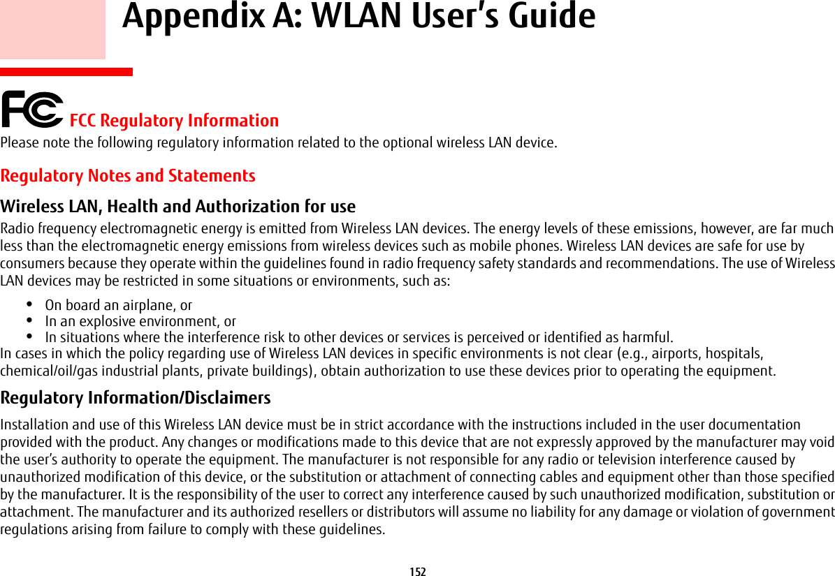 152 Appendix A: WLAN User’s Guide FCC Regulatory InformationPlease note the following regulatory information related to the optional wireless LAN device.Regulatory Notes and StatementsWireless LAN, Health and Authorization for use Radio frequency electromagnetic energy is emitted from Wireless LAN devices. The energy levels of these emissions, however, are far much less than the electromagnetic energy emissions from wireless devices such as mobile phones. Wireless LAN devices are safe for use by consumers because they operate within the guidelines found in radio frequency safety standards and recommendations. The use of Wireless LAN devices may be restricted in some situations or environments, such as:•On board an airplane, or•In an explosive environment, or•In situations where the interference risk to other devices or services is perceived or identified as harmful.In cases in which the policy regarding use of Wireless LAN devices in specific environments is not clear (e.g., airports, hospitals, chemical/oil/gas industrial plants, private buildings), obtain authorization to use these devices prior to operating the equipment.Regulatory Information/Disclaimers Installation and use of this Wireless LAN device must be in strict accordance with the instructions included in the user documentation provided with the product. Any changes or modifications made to this device that are not expressly approved by the manufacturer may void the user’s authority to operate the equipment. The manufacturer is not responsible for any radio or television interference caused by unauthorized modification of this device, or the substitution or attachment of connecting cables and equipment other than those specified by the manufacturer. It is the responsibility of the user to correct any interference caused by such unauthorized modification, substitution or attachment. The manufacturer and its authorized resellers or distributors will assume no liability for any damage or violation of government regulations arising from failure to comply with these guidelines.