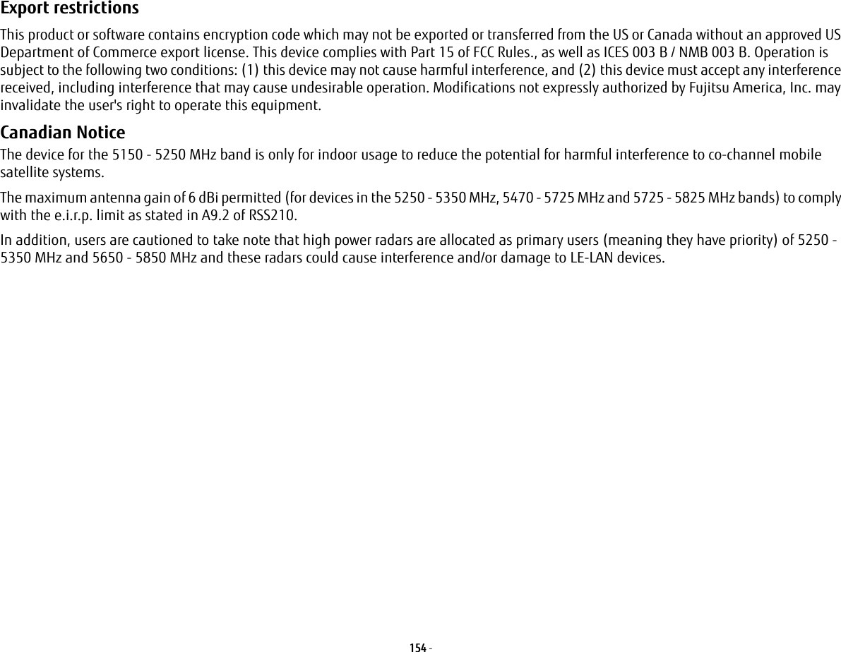 154 - Export restrictions This product or software contains encryption code which may not be exported or transferred from the US or Canada without an approved US Department of Commerce export license. This device complies with Part 15 of FCC Rules., as well as ICES 003 B / NMB 003 B. Operation is subject to the following two conditions: (1) this device may not cause harmful interference, and (2) this device must accept any interference received, including interference that may cause undesirable operation. Modifications not expressly authorized by Fujitsu America, Inc. may invalidate the user's right to operate this equipment.Canadian Notice The device for the 5150 - 5250 MHz band is only for indoor usage to reduce the potential for harmful interference to co-channel mobile satellite systems.The maximum antenna gain of 6 dBi permitted (for devices in the 5250 - 5350 MHz, 5470 - 5725 MHz and 5725 - 5825 MHz bands) to comply with the e.i.r.p. limit as stated in A9.2 of RSS210.In addition, users are cautioned to take note that high power radars are allocated as primary users (meaning they have priority) of 5250 - 5350 MHz and 5650 - 5850 MHz and these radars could cause interference and/or damage to LE-LAN devices.