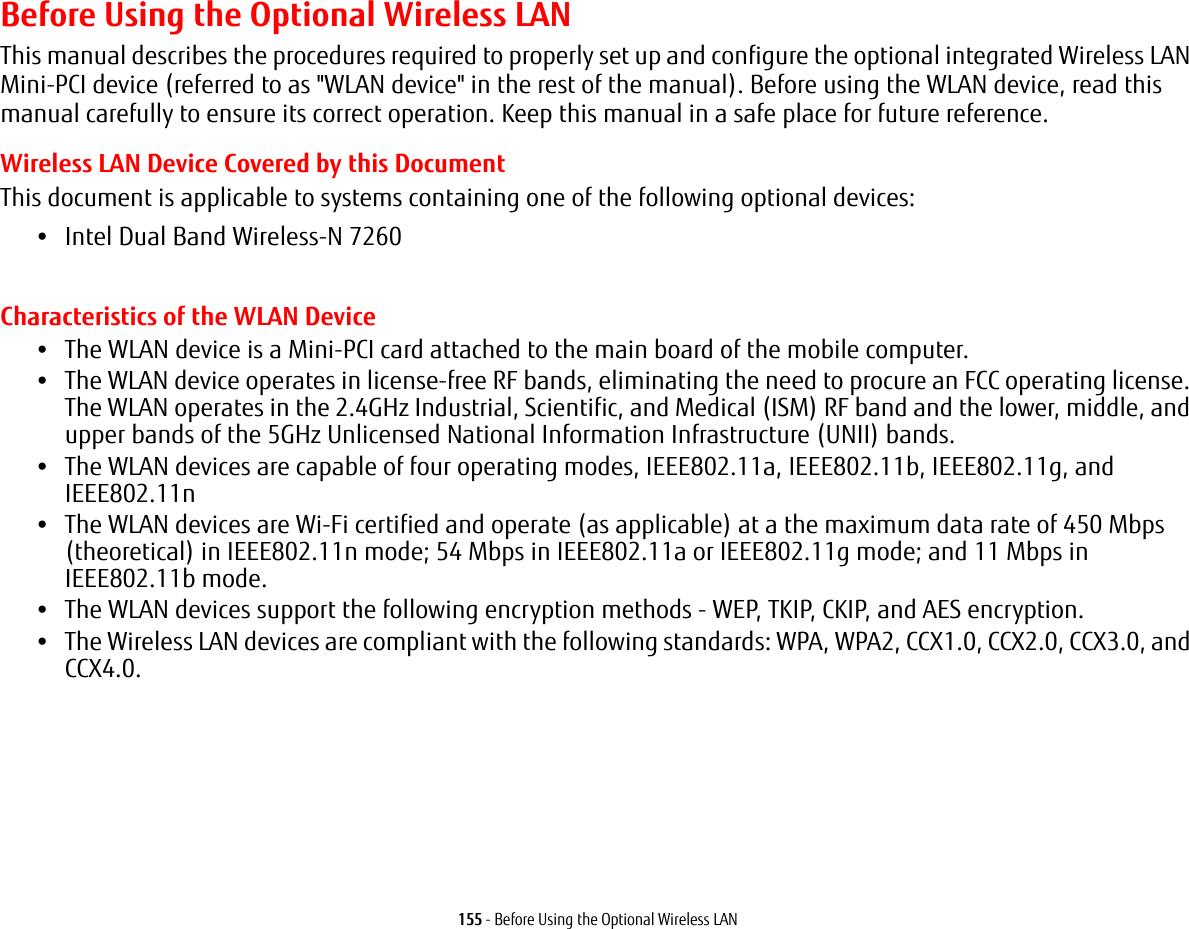 155 - Before Using the Optional Wireless LANBefore Using the Optional Wireless LANThis manual describes the procedures required to properly set up and configure the optional integrated Wireless LAN Mini-PCI device (referred to as "WLAN device" in the rest of the manual). Before using the WLAN device, read this manual carefully to ensure its correct operation. Keep this manual in a safe place for future reference.Wireless LAN Device Covered by this DocumentThis document is applicable to systems containing one of the following optional devices:•Intel Dual Band Wireless-N 7260Characteristics of the WLAN Device•The WLAN device is a Mini-PCI card attached to the main board of the mobile computer. •The WLAN device operates in license-free RF bands, eliminating the need to procure an FCC operating license. The WLAN operates in the 2.4GHz Industrial, Scientific, and Medical (ISM) RF band and the lower, middle, and upper bands of the 5GHz Unlicensed National Information Infrastructure (UNII) bands. •The WLAN devices are capable of four operating modes, IEEE802.11a, IEEE802.11b, IEEE802.11g, and IEEE802.11n•The WLAN devices are Wi-Fi certified and operate (as applicable) at a the maximum data rate of 450 Mbps (theoretical) in IEEE802.11n mode; 54 Mbps in IEEE802.11a or IEEE802.11g mode; and 11 Mbps in IEEE802.11b mode.•The WLAN devices support the following encryption methods - WEP, TKIP, CKIP, and AES encryption.•The Wireless LAN devices are compliant with the following standards: WPA, WPA2, CCX1.0, CCX2.0, CCX3.0, and CCX4.0.