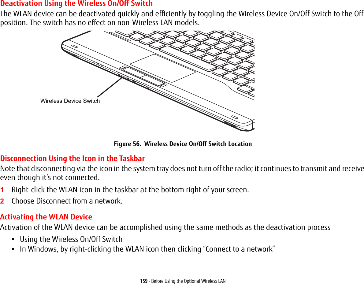 159 - Before Using the Optional Wireless LANDeactivation Using the Wireless On/Off SwitchThe WLAN device can be deactivated quickly and efficiently by toggling the Wireless Device On/Off Switch to the Off position. The switch has no effect on non-Wireless LAN models.Figure 56. Wireless Device On/Off Switch LocationDisconnection Using the Icon in the TaskbarNote that disconnecting via the icon in the system tray does not turn off the radio; it continues to transmit and receive even though it’s not connected.1Right-click the WLAN icon in the taskbar at the bottom right of your screen.2Choose Disconnect from a network.Activating the WLAN DeviceActivation of the WLAN device can be accomplished using the same methods as the deactivation process•Using the Wireless On/Off Switch•In Windows, by right-clicking the WLAN icon then clicking “Connect to a network”Wireless Device Switch