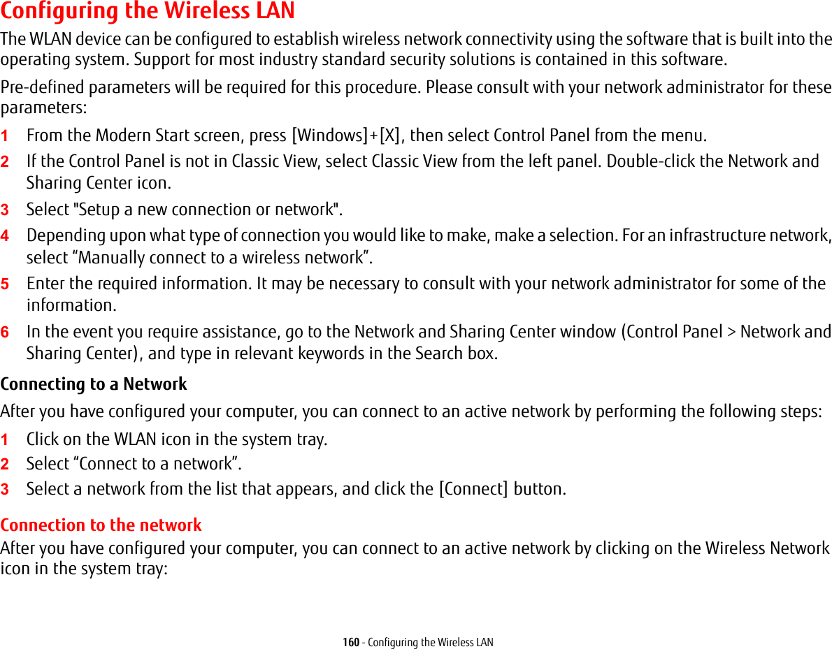 160 - Configuring the Wireless LANConfiguring the Wireless LANThe WLAN device can be configured to establish wireless network connectivity using the software that is built into the operating system. Support for most industry standard security solutions is contained in this software.Pre-defined parameters will be required for this procedure. Please consult with your network administrator for these parameters:1From the Modern Start screen, press [Windows]+[X], then select Control Panel from the menu.2If the Control Panel is not in Classic View, select Classic View from the left panel. Double-click the Network and Sharing Center icon.3Select "Setup a new connection or network".4Depending upon what type of connection you would like to make, make a selection. For an infrastructure network, select &ldquo;Manually connect to a wireless network&rdquo;.5Enter the required information. It may be necessary to consult with your network administrator for some of the information.6In the event you require assistance, go to the Network and Sharing Center window (Control Panel > Network and Sharing Center), and type in relevant keywords in the Search box. Connecting to a Network After you have configured your computer, you can connect to an active network by performing the following steps:1Click on the WLAN icon in the system tray.2Select &ldquo;Connect to a network&rdquo;.3Select a network from the list that appears, and click the [Connect] button.Connection to the networkAfter you have configured your computer, you can connect to an active network by clicking on the Wireless Network icon in the system tray: