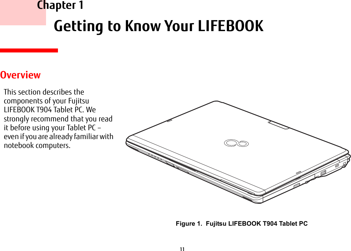 11 Chapter 1 Getting to Know Your LIFEBOOKOverviewThis section describes the components of your Fujitsu LIFEBOOK T904 Tablet PC. We strongly recommend that you read it before using your Tablet PC – even if you are already familiar with notebook computers.Figure 1. Fujitsu LIFEBOOK T90 Tablet PC