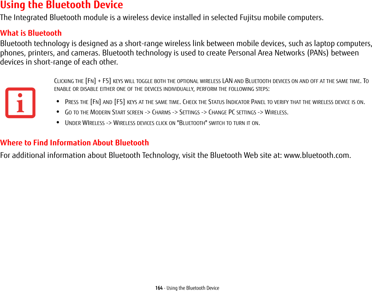 164 - Using the Bluetooth DeviceUsing the Bluetooth DeviceThe Integrated Bluetooth module is a wireless device installed in selected Fujitsu mobile computers. What is BluetoothBluetooth technology is designed as a short-range wireless link between mobile devices, such as laptop computers, phones, printers, and cameras. Bluetooth technology is used to create Personal Area Networks (PANs) between devices in short-range of each other. Where to Find Information About BluetoothFor additional information about Bluetooth Technology, visit the Bluetooth Web site at: www.bluetooth.com.CLICKING THE [FN] + F5] KEYS WILL TOGGLE BOTH THE OPTIONAL WIRELESS LAN AND BLUETOOTH DEVICES ON AND OFF AT THE SAME TIME. TO ENABLE OR DISABLE EITHER ONE OF THE DEVICES INDIVIDUALLY, PERFORM THE FOLLOWING STEPS:&bull;PRESS THE [FN] AND [F5] KEYS AT THE SAME TIME. CHECK THE STATUS INDICATOR PANEL TO VERIFY THAT THE WIRELESS DEVICE IS ON.&bull;GO TO THE MODERN START SCREEN -> CHARMS -> SETTINGS -> CHANGE PC SETTINGS -> WIRELESS.&bull;UNDER WIRELESS -> WIRELESS DEVICES CLICK ON "BLUETOOTH" SWITCH TO TURN IT ON.