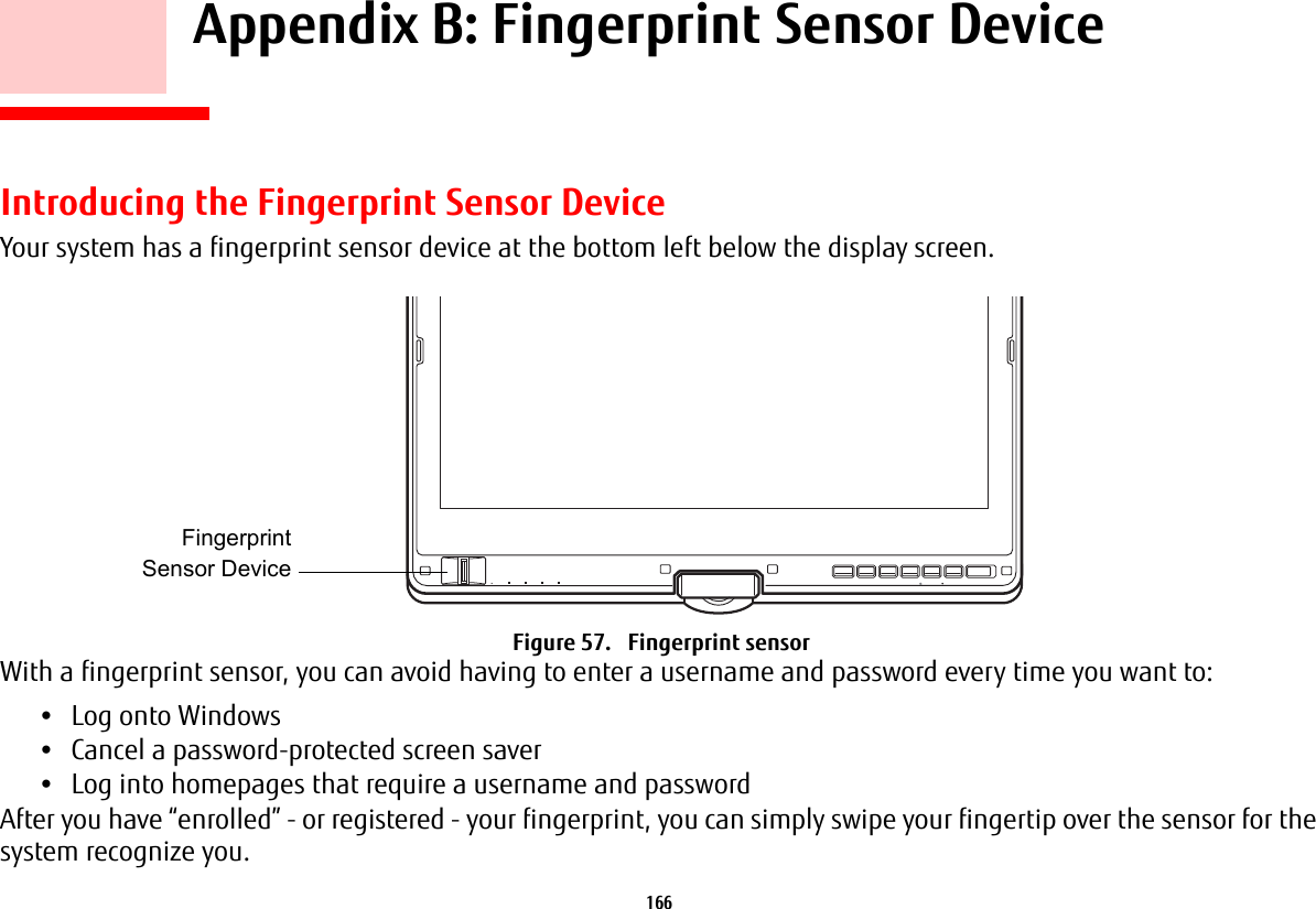 166 Appendix B: Fingerprint Sensor DeviceIntroducing the Fingerprint Sensor DeviceYour system has a fingerprint sensor device at the bottom left below the display screen. Figure 57. Fingerprint sensorWith a fingerprint sensor, you can avoid having to enter a username and password every time you want to:•Log onto Windows•Cancel a password-protected screen saver•Log into homepages that require a username and passwordAfter you have “enrolled” - or registered - your fingerprint, you can simply swipe your fingertip over the sensor for the system recognize you. FingerprintSensor Device