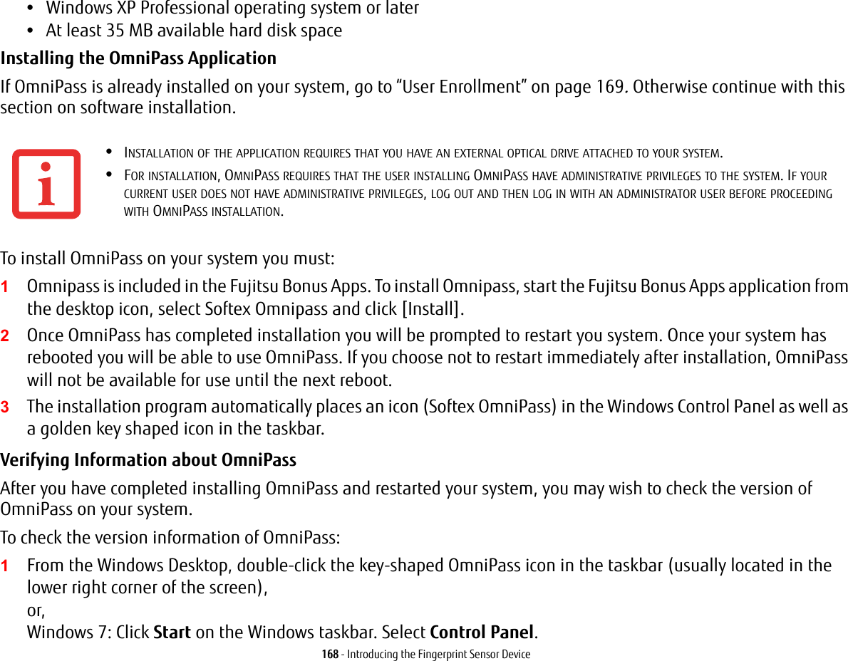 168 - Introducing the Fingerprint Sensor Device&bull;Windows XP Professional operating system or later&bull;At least 35 MB available hard disk spaceInstalling the OmniPass Application If OmniPass is already installed on your system, go to &ldquo;User Enrollment&rdquo; on page 169. Otherwise continue with this section on software installation.To install OmniPass on your system you must:1Omnipass is included in the Fujitsu Bonus Apps. To install Omnipass, start the Fujitsu Bonus Apps application from the desktop icon, select Softex Omnipass and click [Install]. 2Once OmniPass has completed installation you will be prompted to restart you system. Once your system has rebooted you will be able to use OmniPass. If you choose not to restart immediately after installation, OmniPass will not be available for use until the next reboot.3The installation program automatically places an icon (Softex OmniPass) in the Windows Control Panel as well as a golden key shaped icon in the taskbar. Verifying Information about OmniPass After you have completed installing OmniPass and restarted your system, you may wish to check the version of OmniPass on your system.To check the version information of OmniPass:1From the Windows Desktop, double-click the key-shaped OmniPass icon in the taskbar (usually located in the lower right corner of the screen), or, Windows 7: Click Start on the Windows taskbar. Select Control Panel. &bull;INSTALLATION OF THE APPLICATION REQUIRES THAT YOU HAVE AN EXTERNAL OPTICAL DRIVE ATTACHED TO YOUR SYSTEM.&bull;FOR INSTALLATION, OMNIPASS REQUIRES THAT THE USER INSTALLING OMNIPASS HAVE ADMINISTRATIVE PRIVILEGES TO THE SYSTEM. IF YOUR CURRENT USER DOES NOT HAVE ADMINISTRATIVE PRIVILEGES, LOG OUT AND THEN LOG IN WITH AN ADMINISTRATOR USER BEFORE PROCEEDING WITH OMNIPASS INSTALLATION.