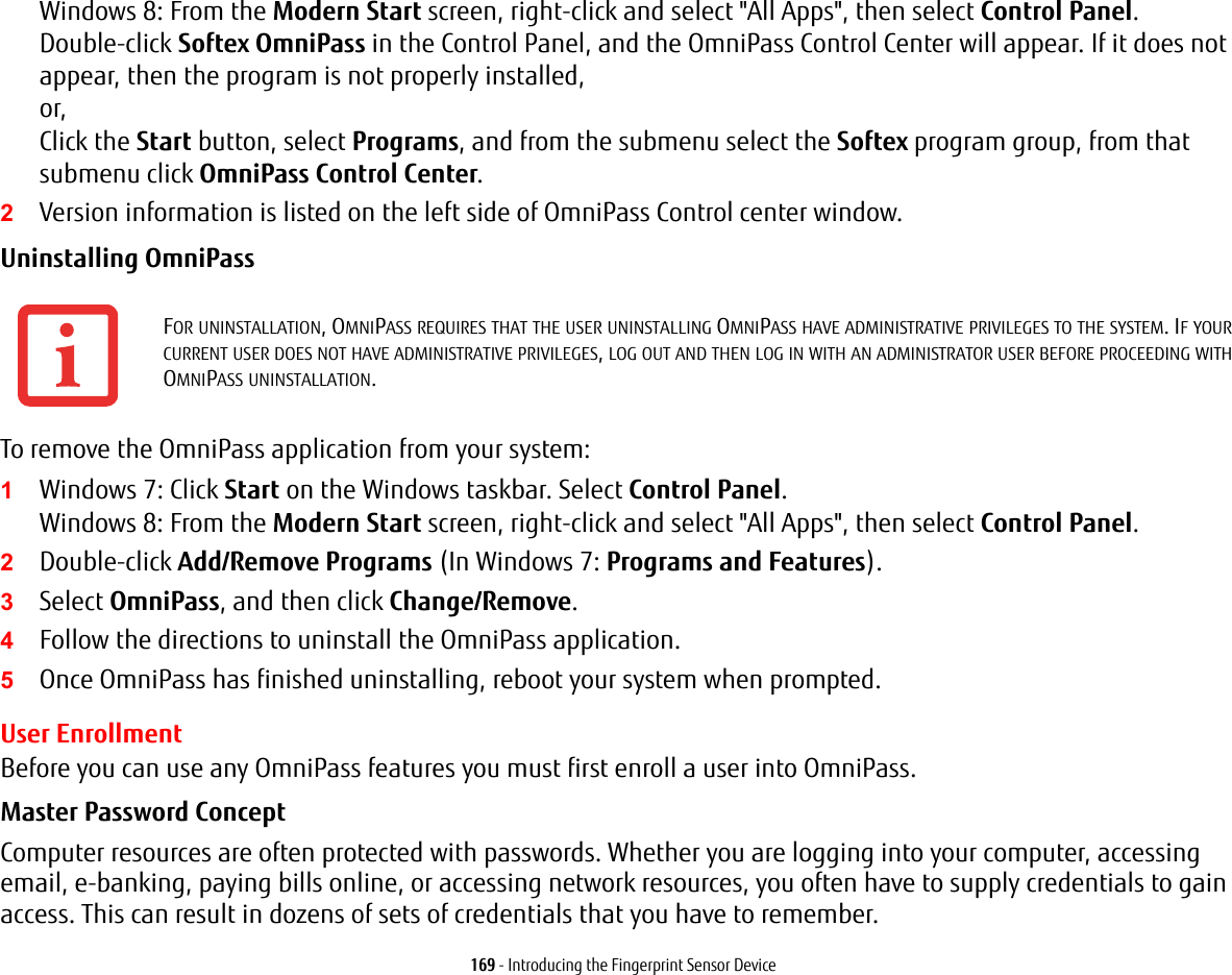 169 - Introducing the Fingerprint Sensor DeviceWindows 8: From the Modern Start screen, right-click and select "All Apps", then select Control Panel. Double-click Softex OmniPass in the Control Panel, and the OmniPass Control Center will appear. If it does not appear, then the program is not properly installed, or, Click the Start button, select Programs, and from the submenu select the Softex program group, from that submenu click OmniPass Control Center.2Version information is listed on the left side of OmniPass Control center window.Uninstalling OmniPass To remove the OmniPass application from your system:1Windows 7: Click Start on the Windows taskbar. Select Control Panel. Windows 8: From the Modern Start screen, right-click and select "All Apps", then select Control Panel.2Double-click Add/Remove Programs (In Windows 7: Programs and Features).3Select OmniPass, and then click Change/Remove.4Follow the directions to uninstall the OmniPass application.5Once OmniPass has finished uninstalling, reboot your system when prompted.User EnrollmentBefore you can use any OmniPass features you must first enroll a user into OmniPass.Master Password Concept Computer resources are often protected with passwords. Whether you are logging into your computer, accessing email, e-banking, paying bills online, or accessing network resources, you often have to supply credentials to gain access. This can result in dozens of sets of credentials that you have to remember.FOR UNINSTALLATION, OMNIPASS REQUIRES THAT THE USER UNINSTALLING OMNIPASS HAVE ADMINISTRATIVE PRIVILEGES TO THE SYSTEM. IF YOUR CURRENT USER DOES NOT HAVE ADMINISTRATIVE PRIVILEGES, LOG OUT AND THEN LOG IN WITH AN ADMINISTRATOR USER BEFORE PROCEEDING WITH OMNIPASS UNINSTALLATION.