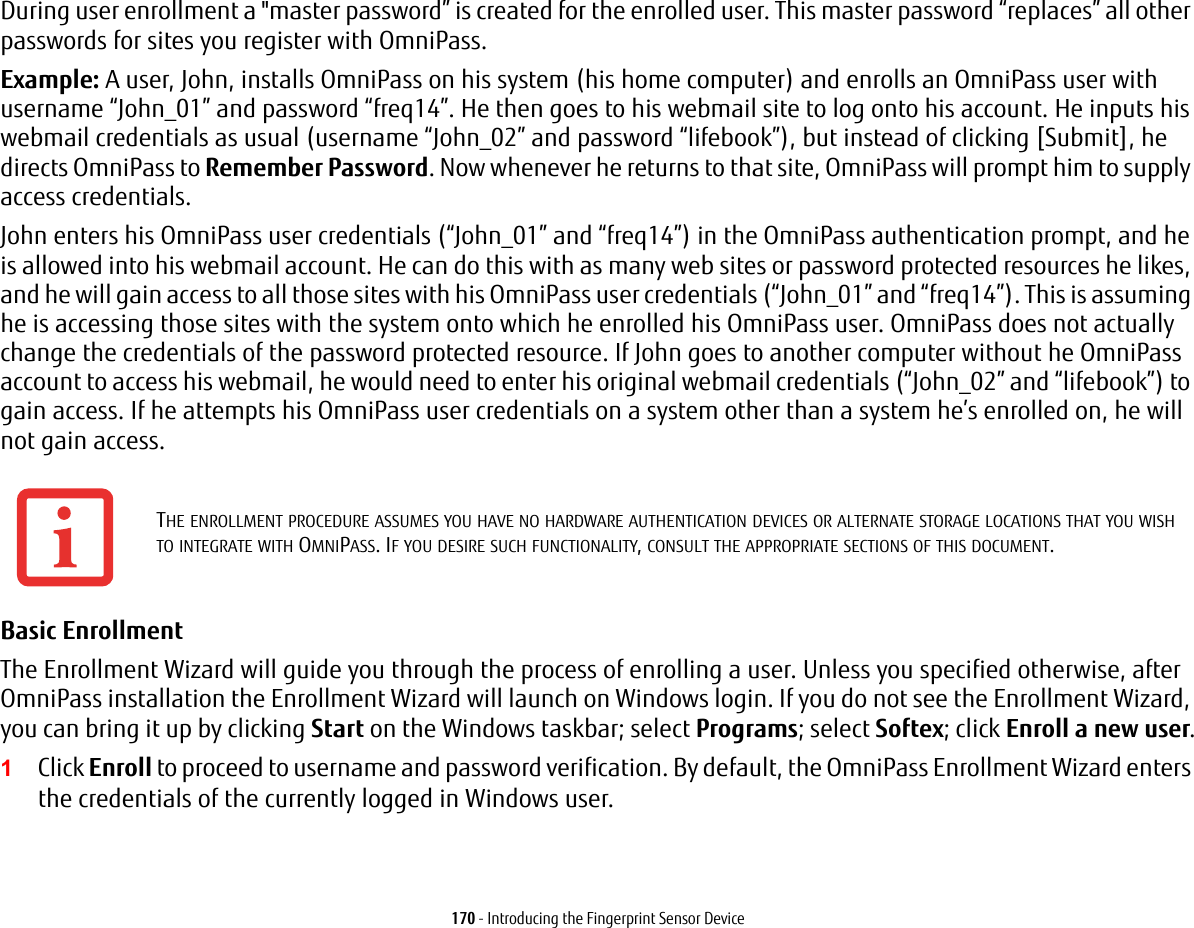 170 - Introducing the Fingerprint Sensor DeviceDuring user enrollment a "master password&rdquo; is created for the enrolled user. This master password &ldquo;replaces&rdquo; all other passwords for sites you register with OmniPass. Example: A user, John, installs OmniPass on his system (his home computer) and enrolls an OmniPass user with username &ldquo;John_01&rdquo; and password &ldquo;freq14&rdquo;. He then goes to his webmail site to log onto his account. He inputs his webmail credentials as usual (username &ldquo;John_02&rdquo; and password &ldquo;lifebook&rdquo;), but instead of clicking [Submit], he directs OmniPass to Remember Password. Now whenever he returns to that site, OmniPass will prompt him to supply access credentials. John enters his OmniPass user credentials (&ldquo;John_01&rdquo; and &ldquo;freq14&rdquo;) in the OmniPass authentication prompt, and he is allowed into his webmail account. He can do this with as many web sites or password protected resources he likes, and he will gain access to all those sites with his OmniPass user credentials (&ldquo;John_01&rdquo; and &ldquo;freq14&rdquo;). This is assuming he is accessing those sites with the system onto which he enrolled his OmniPass user. OmniPass does not actually change the credentials of the password protected resource. If John goes to another computer without he OmniPass account to access his webmail, he would need to enter his original webmail credentials (&ldquo;John_02&rdquo; and &ldquo;lifebook&rdquo;) to gain access. If he attempts his OmniPass user credentials on a system other than a system he&rsquo;s enrolled on, he will not gain access.Basic Enrollment The Enrollment Wizard will guide you through the process of enrolling a user. Unless you specified otherwise, after OmniPass installation the Enrollment Wizard will launch on Windows login. If you do not see the Enrollment Wizard, you can bring it up by clicking Start on the Windows taskbar; select Programs; select Softex; click Enroll a new user.1Click Enroll to proceed to username and password verification. By default, the OmniPass Enrollment Wizard enters the credentials of the currently logged in Windows user.THE ENROLLMENT PROCEDURE ASSUMES YOU HAVE NO HARDWARE AUTHENTICATION DEVICES OR ALTERNATE STORAGE LOCATIONS THAT YOU WISH TO INTEGRATE WITH OMNIPASS. IF YOU DESIRE SUCH FUNCTIONALITY, CONSULT THE APPROPRIATE SECTIONS OF THIS DOCUMENT.