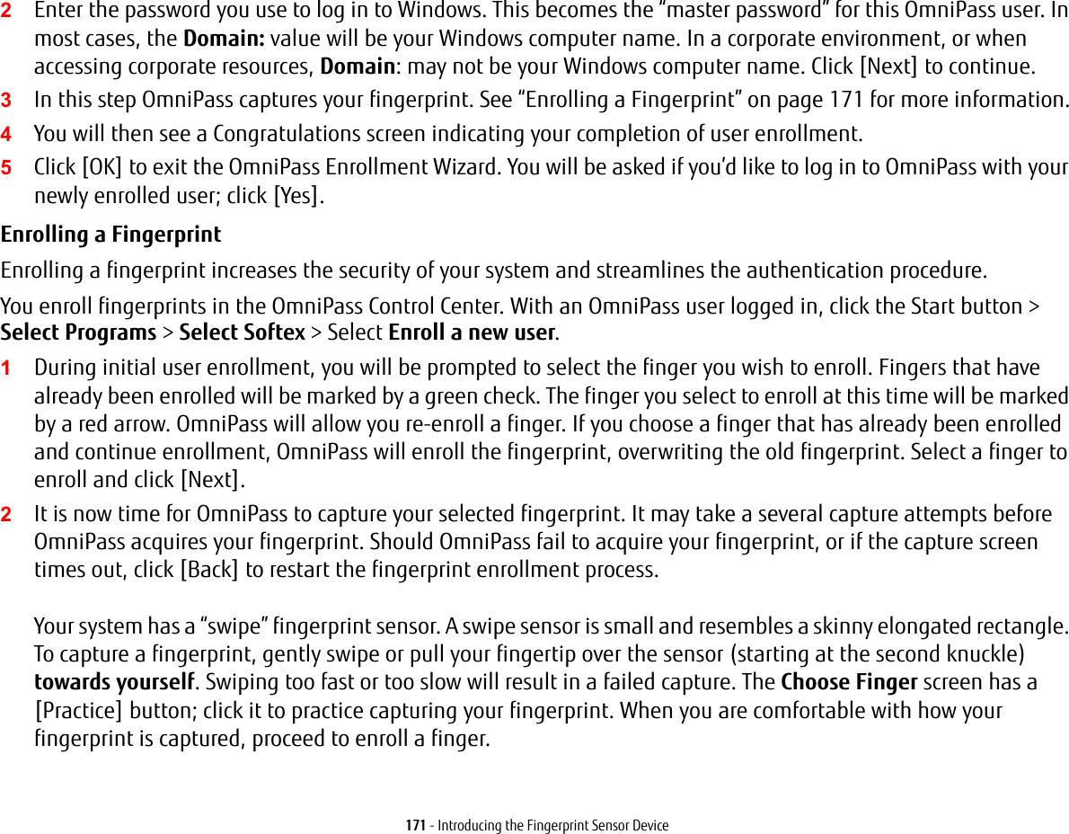 171 - Introducing the Fingerprint Sensor Device2Enter the password you use to log in to Windows. This becomes the &ldquo;master password&rdquo; for this OmniPass user. In most cases, the Domain: value will be your Windows computer name. In a corporate environment, or when accessing corporate resources, Domain: may not be your Windows computer name. Click [Next] to continue.3In this step OmniPass captures your fingerprint. See &ldquo;Enrolling a Fingerprint&rdquo; on page 171 for more information.4You will then see a Congratulations screen indicating your completion of user enrollment.5Click [OK] to exit the OmniPass Enrollment Wizard. You will be asked if you&rsquo;d like to log in to OmniPass with your newly enrolled user; click [Yes].Enrolling a Fingerprint Enrolling a fingerprint increases the security of your system and streamlines the authentication procedure. You enroll fingerprints in the OmniPass Control Center. With an OmniPass user logged in, click the Start button > Select Programs > Select Softex > Select Enroll a new user.1During initial user enrollment, you will be prompted to select the finger you wish to enroll. Fingers that have already been enrolled will be marked by a green check. The finger you select to enroll at this time will be marked by a red arrow. OmniPass will allow you re-enroll a finger. If you choose a finger that has already been enrolled and continue enrollment, OmniPass will enroll the fingerprint, overwriting the old fingerprint. Select a finger to enroll and click [Next].2It is now time for OmniPass to capture your selected fingerprint. It may take a several capture attempts before OmniPass acquires your fingerprint. Should OmniPass fail to acquire your fingerprint, or if the capture screen times out, click [Back] to restart the fingerprint enrollment process.   Your system has a &ldquo;swipe&rdquo; fingerprint sensor. A swipe sensor is small and resembles a skinny elongated rectangle. To capture a fingerprint, gently swipe or pull your fingertip over the sensor (starting at the second knuckle) towards yourself. Swiping too fast or too slow will result in a failed capture. The Choose Finger screen has a [Practice] button; click it to practice capturing your fingerprint. When you are comfortable with how your fingerprint is captured, proceed to enroll a finger.