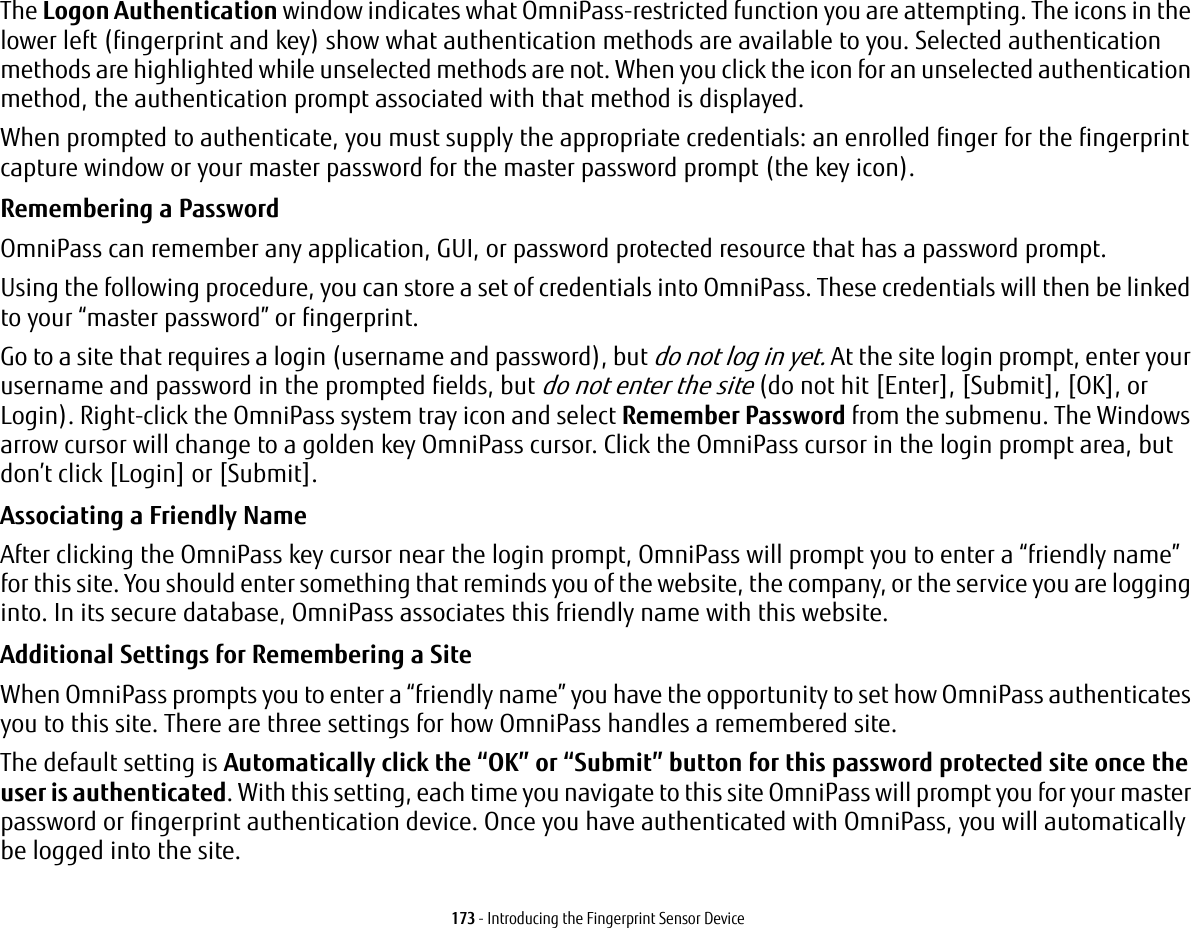 173 - Introducing the Fingerprint Sensor DeviceThe Logon Authentication window indicates what OmniPass-restricted function you are attempting. The icons in the lower left (fingerprint and key) show what authentication methods are available to you. Selected authentication methods are highlighted while unselected methods are not. When you click the icon for an unselected authentication method, the authentication prompt associated with that method is displayed.When prompted to authenticate, you must supply the appropriate credentials: an enrolled finger for the fingerprint capture window or your master password for the master password prompt (the key icon).Remembering a Password OmniPass can remember any application, GUI, or password protected resource that has a password prompt.Using the following procedure, you can store a set of credentials into OmniPass. These credentials will then be linked to your &ldquo;master password&rdquo; or fingerprint.Go to a site that requires a login (username and password), but do not log in yet. At the site login prompt, enter your username and password in the prompted fields, but do not enter the site (do not hit [Enter], [Submit], [OK], or Login). Right-click the OmniPass system tray icon and select Remember Password from the submenu. The Windows arrow cursor will change to a golden key OmniPass cursor. Click the OmniPass cursor in the login prompt area, but don&rsquo;t click [Login] or [Submit].Associating a Friendly Name After clicking the OmniPass key cursor near the login prompt, OmniPass will prompt you to enter a &ldquo;friendly name&rdquo; for this site. You should enter something that reminds you of the website, the company, or the service you are logging into. In its secure database, OmniPass associates this friendly name with this website.Additional Settings for Remembering a Site When OmniPass prompts you to enter a &ldquo;friendly name&rdquo; you have the opportunity to set how OmniPass authenticates you to this site. There are three settings for how OmniPass handles a remembered site.The default setting is Automatically click the &ldquo;OK&rdquo; or &ldquo;Submit&rdquo; button for this password protected site once the user is authenticated. With this setting, each time you navigate to this site OmniPass will prompt you for your master password or fingerprint authentication device. Once you have authenticated with OmniPass, you will automatically be logged into the site. 