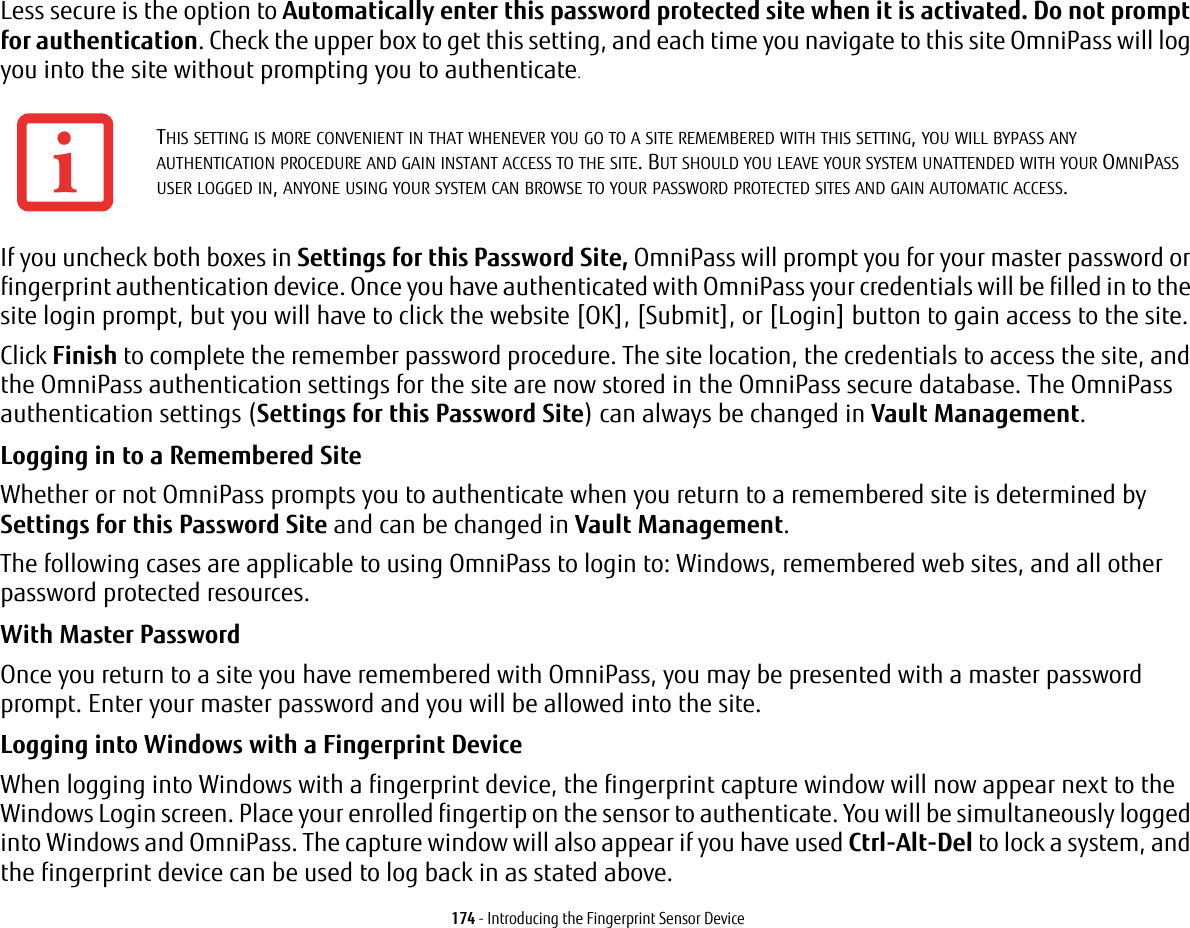 174 - Introducing the Fingerprint Sensor DeviceLess secure is the option to Automatically enter this password protected site when it is activated. Do not prompt for authentication. Check the upper box to get this setting, and each time you navigate to this site OmniPass will log you into the site without prompting you to authenticate.If you uncheck both boxes in Settings for this Password Site, OmniPass will prompt you for your master password or fingerprint authentication device. Once you have authenticated with OmniPass your credentials will be filled in to the site login prompt, but you will have to click the website [OK], [Submit], or [Login] button to gain access to the site. Click Finish to complete the remember password procedure. The site location, the credentials to access the site, and the OmniPass authentication settings for the site are now stored in the OmniPass secure database. The OmniPass authentication settings (Settings for this Password Site) can always be changed in Vault Management.Logging in to a Remembered Site Whether or not OmniPass prompts you to authenticate when you return to a remembered site is determined by Settings for this Password Site and can be changed in Vault Management. The following cases are applicable to using OmniPass to login to: Windows, remembered web sites, and all other password protected resources.With Master Password Once you return to a site you have remembered with OmniPass, you may be presented with a master password prompt. Enter your master password and you will be allowed into the site.Logging into Windows with a Fingerprint Device When logging into Windows with a fingerprint device, the fingerprint capture window will now appear next to the Windows Login screen. Place your enrolled fingertip on the sensor to authenticate. You will be simultaneously logged into Windows and OmniPass. The capture window will also appear if you have used Ctrl-Alt-Del to lock a system, and the fingerprint device can be used to log back in as stated above.THIS SETTING IS MORE CONVENIENT IN THAT WHENEVER YOU GO TO A SITE REMEMBERED WITH THIS SETTING, YOU WILL BYPASS ANY AUTHENTICATION PROCEDURE AND GAIN INSTANT ACCESS TO THE SITE. BUT SHOULD YOU LEAVE YOUR SYSTEM UNATTENDED WITH YOUR OMNIPASS USER LOGGED IN, ANYONE USING YOUR SYSTEM CAN BROWSE TO YOUR PASSWORD PROTECTED SITES AND GAIN AUTOMATIC ACCESS.