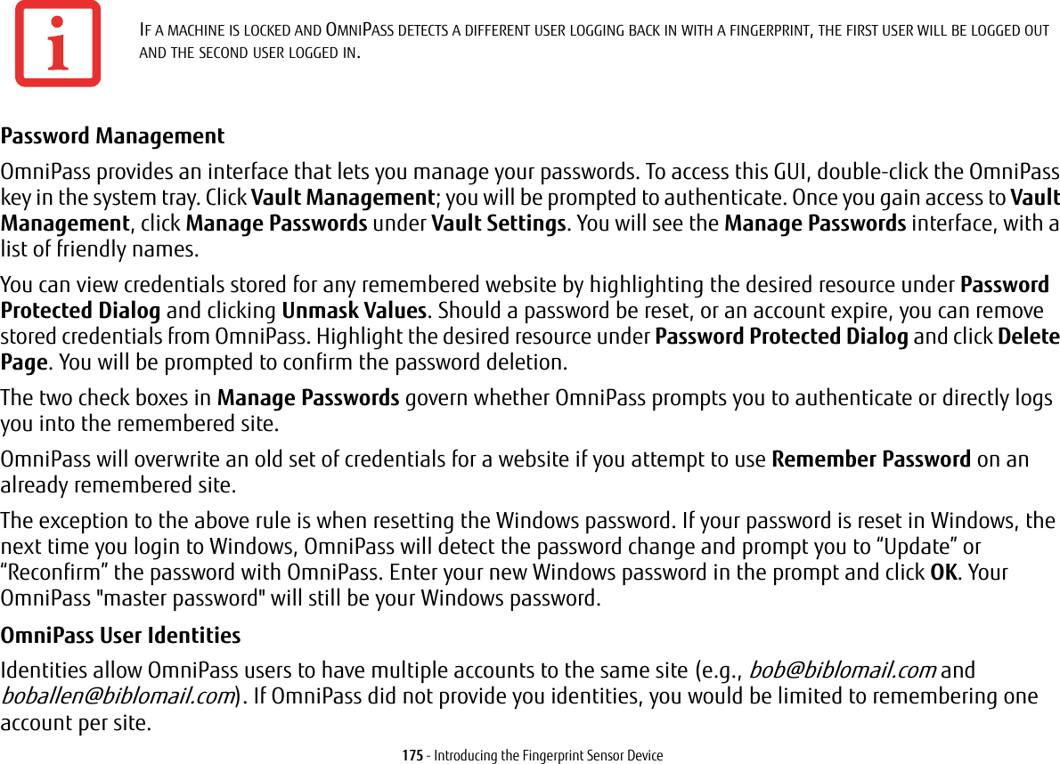 175 - Introducing the Fingerprint Sensor DevicePassword Management OmniPass provides an interface that lets you manage your passwords. To access this GUI, double-click the OmniPass key in the system tray. Click Vault Management; you will be prompted to authenticate. Once you gain access to Vault Management, click Manage Passwords under Vault Settings. You will see the Manage Passwords interface, with a list of friendly names.You can view credentials stored for any remembered website by highlighting the desired resource under Password Protected Dialog and clicking Unmask Values. Should a password be reset, or an account expire, you can remove stored credentials from OmniPass. Highlight the desired resource under Password Protected Dialog and click Delete Page. You will be prompted to confirm the password deletion.The two check boxes in Manage Passwords govern whether OmniPass prompts you to authenticate or directly logs you into the remembered site.OmniPass will overwrite an old set of credentials for a website if you attempt to use Remember Password on an already remembered site. The exception to the above rule is when resetting the Windows password. If your password is reset in Windows, the next time you login to Windows, OmniPass will detect the password change and prompt you to “Update” or “Reconfirm” the password with OmniPass. Enter your new Windows password in the prompt and click OK. Your OmniPass "master password" will still be your Windows password.OmniPass User Identities Identities allow OmniPass users to have multiple accounts to the same site (e.g., bob@biblomail.com and boballen@biblomail.com). If OmniPass did not provide you identities, you would be limited to remembering one account per site.IF A MACHINE IS LOCKED AND OMNIPASS DETECTS A DIFFERENT USER LOGGING BACK IN WITH A FINGERPRINT, THE FIRST USER WILL BE LOGGED OUT AND THE SECOND USER LOGGED IN.