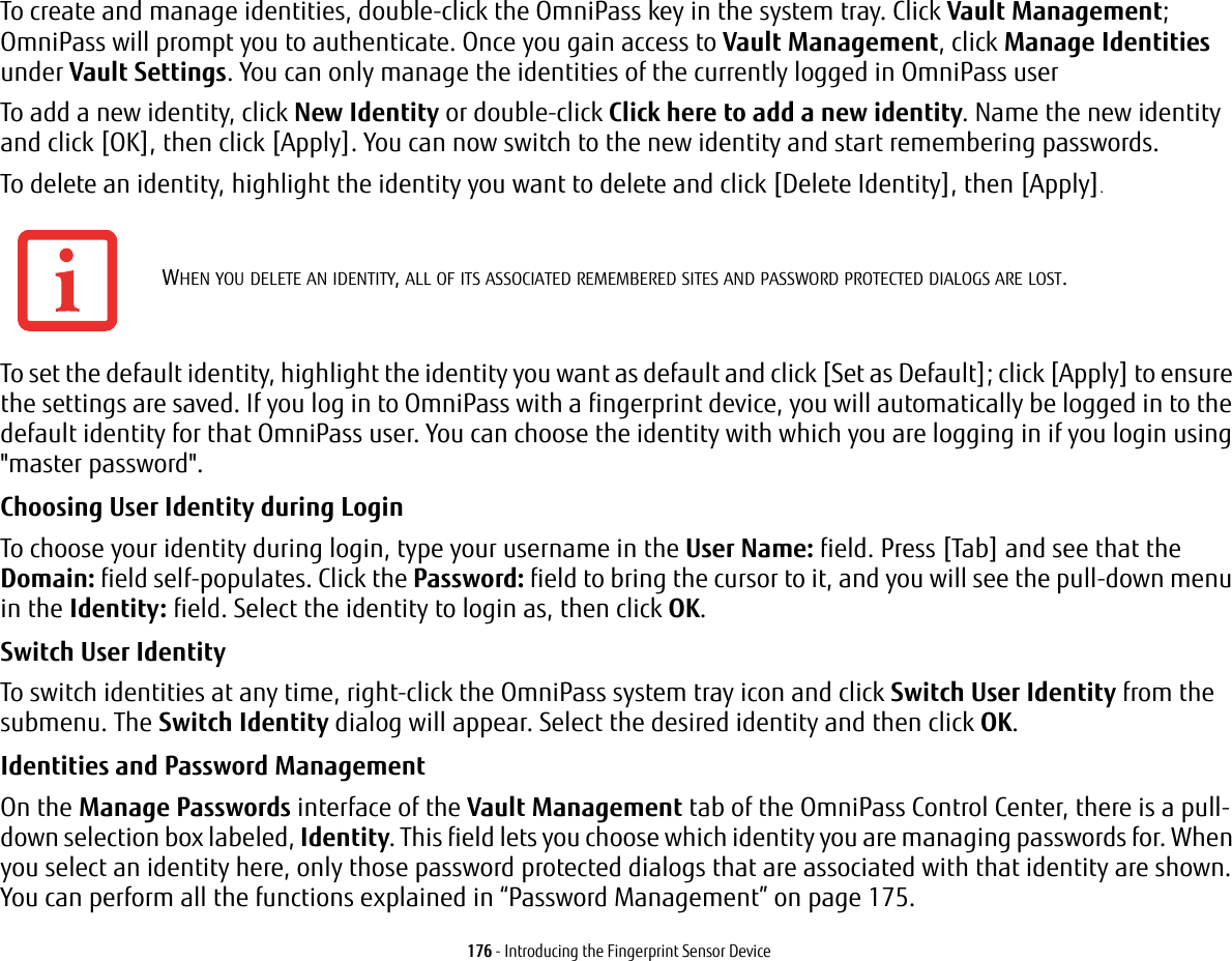 176 - Introducing the Fingerprint Sensor DeviceTo create and manage identities, double-click the OmniPass key in the system tray. Click Vault Management; OmniPass will prompt you to authenticate. Once you gain access to Vault Management, click Manage Identities under Vault Settings. You can only manage the identities of the currently logged in OmniPass userTo add a new identity, click New Identity or double-click Click here to add a new identity. Name the new identity and click [OK], then click [Apply]. You can now switch to the new identity and start remembering passwords.To delete an identity, highlight the identity you want to delete and click [Delete Identity], then [Apply].To set the default identity, highlight the identity you want as default and click [Set as Default]; click [Apply] to ensure the settings are saved. If you log in to OmniPass with a fingerprint device, you will automatically be logged in to the default identity for that OmniPass user. You can choose the identity with which you are logging in if you login using "master password".Choosing User Identity during Login To choose your identity during login, type your username in the User Name: field. Press [Tab] and see that the Domain: field self-populates. Click the Password: field to bring the cursor to it, and you will see the pull-down menu in the Identity: field. Select the identity to login as, then click OK.Switch User Identity To switch identities at any time, right-click the OmniPass system tray icon and click Switch User Identity from the submenu. The Switch Identity dialog will appear. Select the desired identity and then click OK.Identities and Password Management On the Manage Passwords interface of the Vault Management tab of the OmniPass Control Center, there is a pull-down selection box labeled, Identity. This field lets you choose which identity you are managing passwords for. When you select an identity here, only those password protected dialogs that are associated with that identity are shown. You can perform all the functions explained in &ldquo;Password Management&rdquo; on page 175.WHEN YOU DELETE AN IDENTITY, ALL OF ITS ASSOCIATED REMEMBERED SITES AND PASSWORD PROTECTED DIALOGS ARE LOST.
