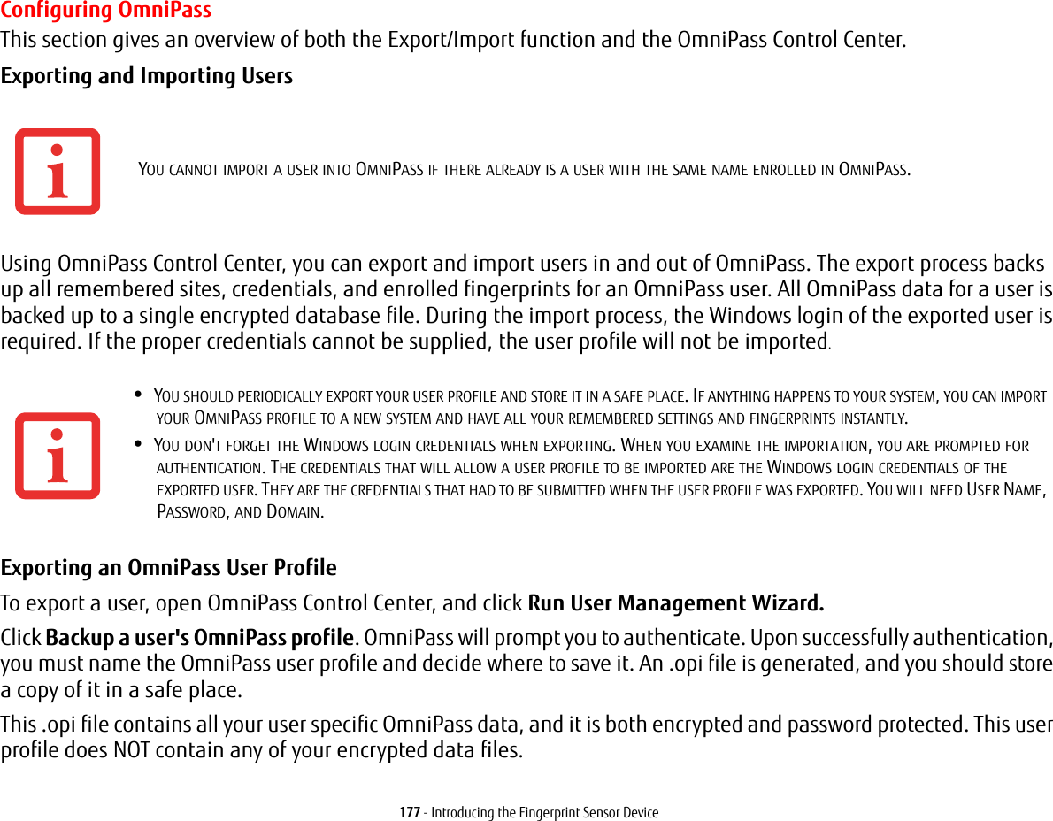 177 - Introducing the Fingerprint Sensor DeviceConfiguring OmniPassThis section gives an overview of both the Export/Import function and the OmniPass Control Center. Exporting and Importing Users Using OmniPass Control Center, you can export and import users in and out of OmniPass. The export process backs up all remembered sites, credentials, and enrolled fingerprints for an OmniPass user. All OmniPass data for a user is backed up to a single encrypted database file. During the import process, the Windows login of the exported user is required. If the proper credentials cannot be supplied, the user profile will not be imported.Exporting an OmniPass User Profile To export a user, open OmniPass Control Center, and click Run User Management Wizard. Click Backup a user's OmniPass profile. OmniPass will prompt you to authenticate. Upon successfully authentication, you must name the OmniPass user profile and decide where to save it. An .opi file is generated, and you should store a copy of it in a safe place.This .opi file contains all your user specific OmniPass data, and it is both encrypted and password protected. This user profile does NOT contain any of your encrypted data files.YOU CANNOT IMPORT A USER INTO OMNIPASS IF THERE ALREADY IS A USER WITH THE SAME NAME ENROLLED IN OMNIPASS. •YOU SHOULD PERIODICALLY EXPORT YOUR USER PROFILE AND STORE IT IN A SAFE PLACE. IF ANYTHING HAPPENS TO YOUR SYSTEM, YOU CAN IMPORT YOUR OMNIPASS PROFILE TO A NEW SYSTEM AND HAVE ALL YOUR REMEMBERED SETTINGS AND FINGERPRINTS INSTANTLY.•YOU DON'T FORGET THE WINDOWS LOGIN CREDENTIALS WHEN EXPORTING. WHEN YOU EXAMINE THE IMPORTATION, YOU ARE PROMPTED FOR AUTHENTICATION. THE CREDENTIALS THAT WILL ALLOW A USER PROFILE TO BE IMPORTED ARE THE WINDOWS LOGIN CREDENTIALS OF THE EXPORTED USER. THEY ARE THE CREDENTIALS THAT HAD TO BE SUBMITTED WHEN THE USER PROFILE WAS EXPORTED. YOU WILL NEED USER NAME, PASSWORD, AND DOMAIN.