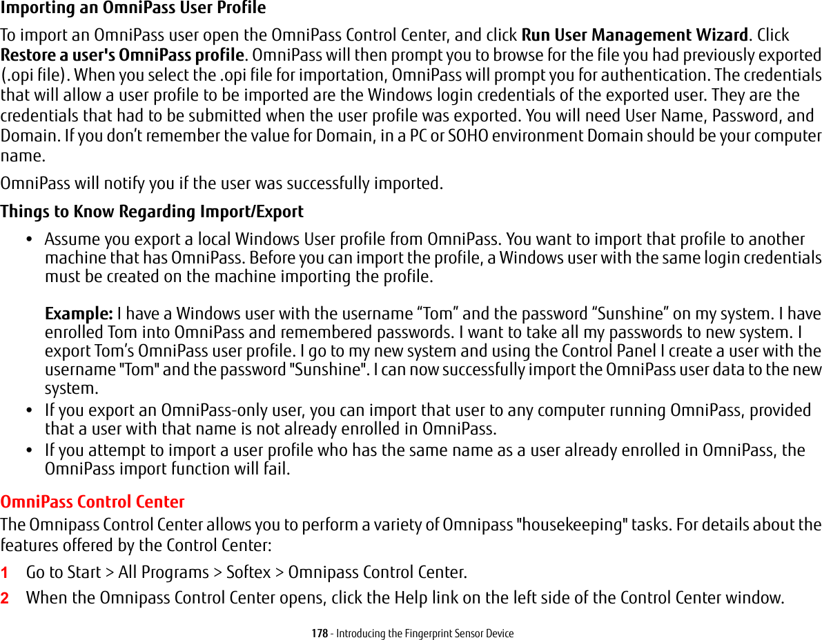 178 - Introducing the Fingerprint Sensor DeviceImporting an OmniPass User Profile To import an OmniPass user open the OmniPass Control Center, and click Run User Management Wizard. Click Restore a user's OmniPass profile. OmniPass will then prompt you to browse for the file you had previously exported (.opi file). When you select the .opi file for importation, OmniPass will prompt you for authentication. The credentials that will allow a user profile to be imported are the Windows login credentials of the exported user. They are the credentials that had to be submitted when the user profile was exported. You will need User Name, Password, and Domain. If you don’t remember the value for Domain, in a PC or SOHO environment Domain should be your computer name.OmniPass will notify you if the user was successfully imported.Things to Know Regarding Import/Export •Assume you export a local Windows User profile from OmniPass. You want to import that profile to another machine that has OmniPass. Before you can import the profile, a Windows user with the same login credentials must be created on the machine importing the profile. Example: I have a Windows user with the username “Tom” and the password “Sunshine” on my system. I have enrolled Tom into OmniPass and remembered passwords. I want to take all my passwords to new system. I export Tom’s OmniPass user profile. I go to my new system and using the Control Panel I create a user with the username "Tom" and the password "Sunshine". I can now successfully import the OmniPass user data to the new system.•If you export an OmniPass-only user, you can import that user to any computer running OmniPass, provided that a user with that name is not already enrolled in OmniPass. •If you attempt to import a user profile who has the same name as a user already enrolled in OmniPass, the OmniPass import function will fail.OmniPass Control CenterThe Omnipass Control Center allows you to perform a variety of Omnipass "housekeeping" tasks. For details about the features offered by the Control Center:1Go to Start > All Programs > Softex > Omnipass Control Center.2When the Omnipass Control Center opens, click the Help link on the left side of the Control Center window.