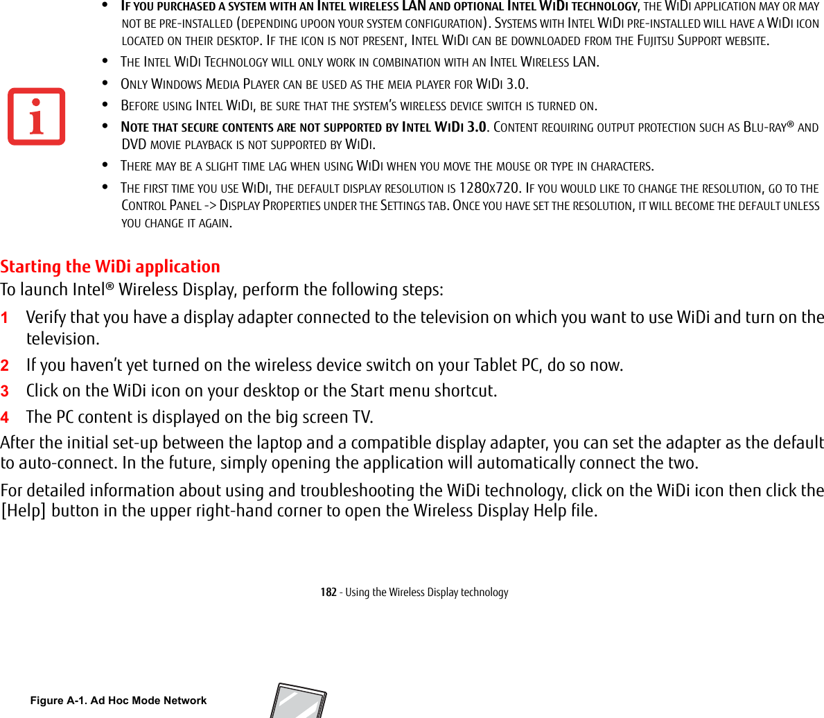 182 - Using the Wireless Display technologyStarting the WiDi applicationTo launch Intel&reg; Wireless Display, perform the following steps:1Verify that you have a display adapter connected to the television on which you want to use WiDi and turn on the television.2If you haven&rsquo;t yet turned on the wireless device switch on your Tablet PC, do so now.3Click on the WiDi icon on your desktop or the Start menu shortcut.4The PC content is displayed on the big screen TV.After the initial set-up between the laptop and a compatible display adapter, you can set the adapter as the default to auto-connect. In the future, simply opening the application will automatically connect the two.For detailed information about using and troubleshooting the WiDi technology, click on the WiDi icon then click the [Help] button in the upper right-hand corner to open the Wireless Display Help file.&bull;IF YOU PURCHASED A SYSTEM WITH AN INTEL WIRELESS LAN AND OPTIONAL INTEL WIDI TECHNOLOGY, THE WIDI APPLICATION MAY OR MAY NOT BE PRE-INSTALLED (DEPENDING UPOON YOUR SYSTEM CONFIGURATION). SYSTEMS WITH INTEL WIDI PRE-INSTALLED WILL HAVE A WIDI ICON LOCATED ON THEIR DESKTOP. IF THE ICON IS NOT PRESENT, INTEL WIDI CAN BE DOWNLOADED FROM THE FUJITSU SUPPORT WEBSITE.&bull;THE INTEL WIDI TECHNOLOGY WILL ONLY WORK IN COMBINATION WITH AN INTEL WIRELESS LAN.&bull;ONLY WINDOWS MEDIA PLAYER CAN BE USED AS THE MEIA PLAYER FOR WIDI 3.0.&bull;BEFORE USING INTEL WIDI, BE SURE THAT THE SYSTEM&rsquo;S WIRELESS DEVICE SWITCH IS TURNED ON.&bull;NOTE THAT SECURE CONTENTS ARE NOT SUPPORTED BY INTEL WIDI 3.0. CONTENT REQUIRING OUTPUT PROTECTION SUCH AS BLU-RAY&reg; AND DVD MOVIE PLAYBACK IS NOT SUPPORTED BY WIDI. &bull;THERE MAY BE A SLIGHT TIME LAG WHEN USING WIDI WHEN YOU MOVE THE MOUSE OR TYPE IN CHARACTERS.&bull;THE FIRST TIME YOU USE WIDI, THE DEFAULT DISPLAY RESOLUTION IS 1280X720. IF YOU WOULD LIKE TO CHANGE THE RESOLUTION, GO TO THE CONTROL PANEL -> DISPLAY PROPERTIES UNDER THE SETTINGS TAB. ONCE YOU HAVE SET THE RESOLUTION, IT WILL BECOME THE DEFAULT UNLESS YOU CHANGE IT AGAIN.Figure A-1. Ad Hoc Mode Network