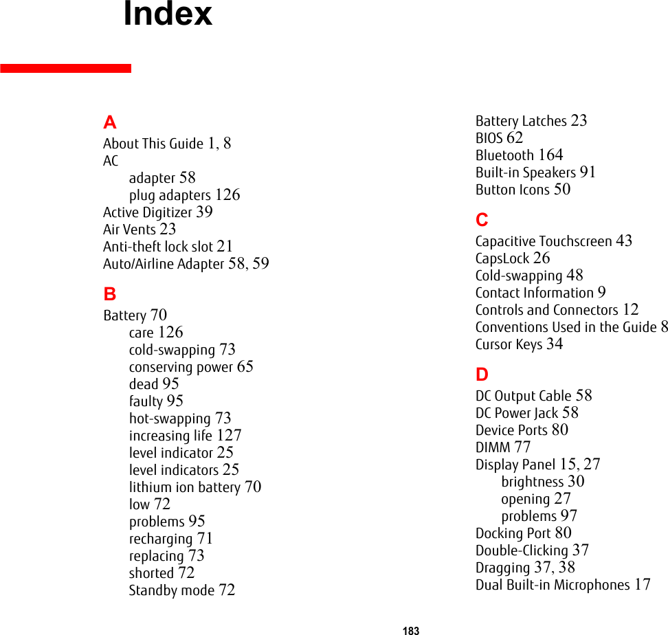 183 IndexAAbout This Guide 1, 8ACadapter 58plug adapters 126Active Digitizer 39Air Vents 23Anti-theft lock slot 21Auto/Airline Adapter 58, 59BBattery 70care 126cold-swapping 73conserving power 65dead 95faulty 95hot-swapping 73increasing life 127level indicator 25level indicators 25lithium ion battery 70low 72problems 95recharging 71replacing 73shorted 72Standby mode 72Battery Latches 23BIOS 62Bluetooth 164Built-in Speakers 91Button Icons 50CCapacitive Touchscreen 43CapsLock 26Cold-swapping 48Contact Information 9Controls and Connectors 12Conventions Used in the Guide 8Cursor Keys 34DDC Output Cable 58DC Power Jack 58Device Ports 80DIMM 77Display Panel 15, 27brightness 30opening 27problems 97Docking Port 80Double-Clicking 37Dragging 37, 38Dual Built-in Microphones 17