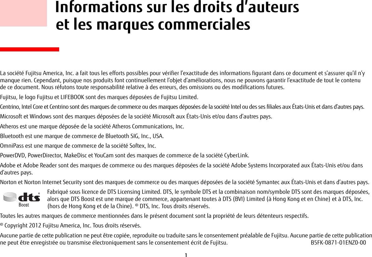 1 Informations sur les droits d’auteurs et les marques commercialesLa société Fujitsu America, Inc. a fait tous les efforts possibles pour vérifier l’exactitude des informations figurant dans ce document et s’assurer qu’il n’y manque rien. Cependant, puisque nos produits font continuellement l’objet d’améliorations, nous ne pouvons garantir l’exactitude de tout le contenu de ce document. Nous réfutons toute responsabilité relative à des erreurs, des omissions ou des modifications futures.Fujitsu, le logo Fujitsu et LIFEBOOK sont des marques déposées de Fujitsu Limited.Centrino, Intel Core et Centrino sont des marques de commerce ou des marques déposées de la société Intel ou des ses filiales aux États-Unis et dans d’autres pays.Microsoft et Windows sont des marques déposées de la société Microsoft aux États-Unis et/ou dans d’autres pays.Atheros est une marque déposée de la société Atheros Communications, Inc.Bluetooth est une marque de commerce de Bluetooth SIG, Inc., USA.OmniPass est une marque de commerce de la société Softex, Inc.PowerDVD, PowerDirector, MakeDisc et YouCam sont des marques de commerce de la société CyberLink.Adobe et Adobe Reader sont des marques de commerce ou des marques déposées de la société Adobe Systems Incorporated aux États-Unis et/ou dans d’autres pays.Norton et Norton Internet Security sont des marques de commerce ou des marques déposées de la société Symantec aux États-Unis et dans d’autres pays.Fabriqué sous licence de DTS Licensing Limited. DTS, le symbole DTS et la combinaison nom/symbole DTS sont des marques déposées, alors que DTS Boost est une marque de commerce, appartenant toutes à DTS (BVI) Limited (à Hong Kong et en Chine) et à DTS, Inc. (hors de Hong Kong et de la Chine). © DTS, Inc. Tous droits réservés.Toutes les autres marques de commerce mentionnées dans le présent document sont la propriété de leurs détenteurs respectifs.© Copyright 2012 Fujitsu America, Inc. Tous droits réservés. Aucune partie de cette publication ne peut être copiée, reproduite ou traduite sans le consentement préalable de Fujitsu. Aucune partie de cette publication ne peut être enregistrée ou transmise électroniquement sans le consentement écrit de Fujitsu. B5FK-0871-01ENZ0-00