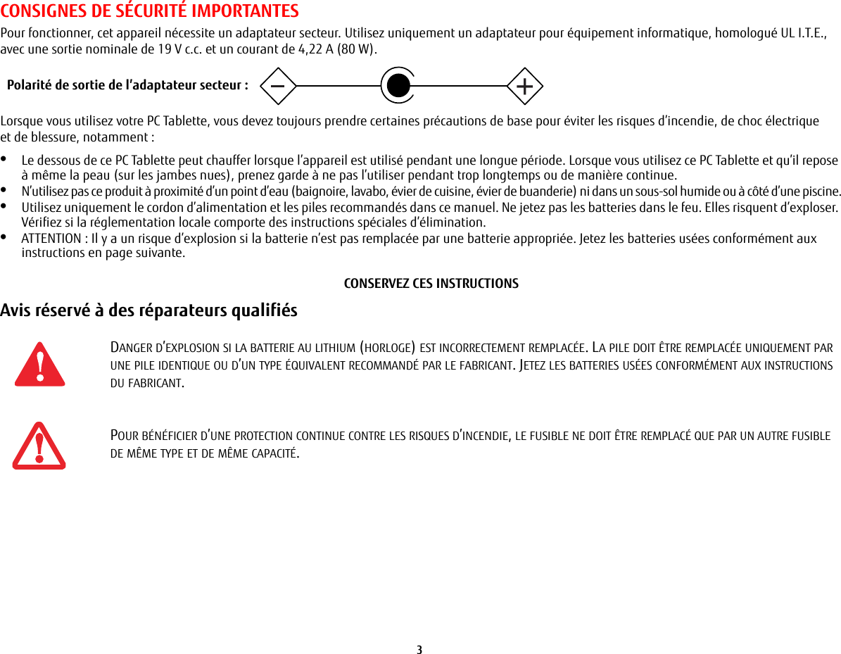 3 CONSIGNES DE SÉCURITÉ IMPORTANTES Pour fonctionner, cet appareil nécessite un adaptateur secteur. Utilisez uniquement un adaptateur pour équipement informatique, homologué UL I.T.E., avec une sortie nominale de 19 V c.c. et un courant de 4,22 A (80 W).Lorsque vous utilisez votre PC Tablette, vous devez toujours prendre certaines précautions de base pour éviter les risques d’incendie, de choc électrique et de blessure, notamment:•Le dessous de ce PC Tablette peut chauffer lorsque l’appareil est utilisé pendant une longue période. Lorsque vous utilisez ce PC Tablette et qu’il repose à même la peau (sur les jambes nues), prenez garde à ne pas l’utiliser pendant trop longtemps ou de manière continue.•N’utilisez pas ce produit à proximité d’un point d’eau (baignoire, lavabo, évier de cuisine, évier de buanderie) ni dans un sous-sol humide ou à côté d’une piscine.•Utilisez uniquement le cordon d’alimentation et les piles recommandés dans ce manuel. Ne jetez pas les batteries dans le feu. Elles risquent d’exploser. Vérifiez si la réglementation locale comporte des instructions spéciales d’élimination.•ATTENTION: Il y a un risque d’explosion si la batterie n’est pas remplacée par une batterie appropriée. Jetez les batteries usées conformément aux instructions en page suivante.CONSERVEZ CES INSTRUCTIONSAvis réservé à des réparateurs qualifiés DANGER D’EXPLOSION SI LA BATTERIE AU LITHIUM (HORLOGE) EST INCORRECTEMENT REMPLACÉE. LA PILE DOIT ÊTRE REMPLACÉE UNIQUEMENT PAR UNE PILE IDENTIQUE OU D’UN TYPE ÉQUIVALENT RECOMMANDÉ PAR LE FABRICANT. JETEZ LES BATTERIES USÉES CONFORMÉMENT AUX INSTRUCTIONS DU FABRICANT.POUR BÉNÉFICIER D’UNE PROTECTION CONTINUE CONTRE LES RISQUES D’INCENDIE, LE FUSIBLE NE DOIT ÊTRE REMPLACÉ QUE PAR UN AUTRE FUSIBLE DE MÊME TYPE ET DE MÊME CAPACITÉ.+Polarité de sortie de l’adaptateur secteur :