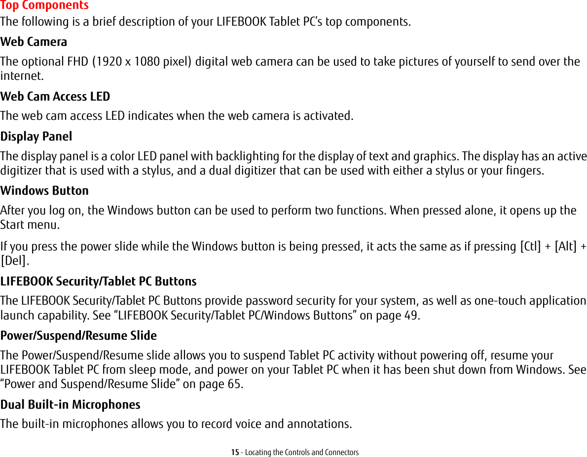 15 - Locating the Controls and ConnectorsTop ComponentsThe following is a brief description of your LIFEBOOK Tablet PC&rsquo;s top components. Web Camera The optional FHD (1920 x 1080 pixel) digital web camera can be used to take pictures of yourself to send over the internet. Web Cam Access LED The web cam access LED indicates when the web camera is activated.Display Panel The display panel is a color LED panel with backlighting for the display of text and graphics. The display has an active digitizer that is used with a stylus, and a dual digitizer that can be used with either a stylus or your fingers. Windows Button After you log on, the Windows button can be used to perform two functions. When pressed alone, it opens up the Start menu. If you press the power slide while the Windows button is being pressed, it acts the same as if pressing [Ctl] + [Alt] + [Del].LIFEBOOK Security/Tablet PC Buttons The LIFEBOOK Security/Tablet PC Buttons provide password security for your system, as well as one-touch application launch capability. See &ldquo;LIFEBOOK Security/Tablet PC/Windows Buttons&rdquo; on page 49.Power/Suspend/Resume Slide The Power/Suspend/Resume slide allows you to suspend Tablet PC activity without powering off, resume your LIFEBOOK Tablet PC from sleep mode, and power on your Tablet PC when it has been shut down from Windows. See &ldquo;Power and Suspend/Resume Slide&rdquo; on page 65.Dual Built-in Microphones The built-in microphones allows you to record voice and annotations. 