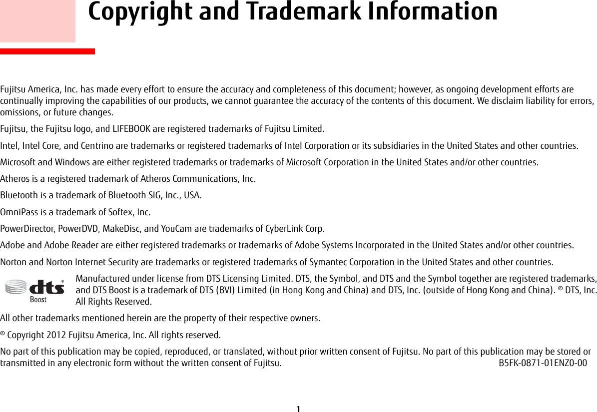 1 Copyright and Trademark InformationFujitsu America, Inc. has made every effort to ensure the accuracy and completeness of this document; however, as ongoing development efforts are continually improving the capabilities of our products, we cannot guarantee the accuracy of the contents of this document. We disclaim liability for errors, omissions, or future changes.Fujitsu, the Fujitsu logo, and LIFEBOOK are registered trademarks of Fujitsu Limited.Intel, Intel Core, and Centrino are trademarks or registered trademarks of Intel Corporation or its subsidiaries in the United States and other countries.Microsoft and Windows are either registered trademarks or trademarks of Microsoft Corporation in the United States and/or other countries.Atheros is a registered trademark of Atheros Communications, Inc.Bluetooth is a trademark of Bluetooth SIG, Inc., USA.OmniPass is a trademark of Softex, Inc.PowerDirector, PowerDVD, MakeDisc, and YouCam are trademarks of CyberLink Corp.Adobe and Adobe Reader are either registered trademarks or trademarks of Adobe Systems Incorporated in the United States and/or other countries.Norton and Norton Internet Security are trademarks or registered trademarks of Symantec Corporation in the United States and other countries.Manufactured under license from DTS Licensing Limited. DTS, the Symbol, and DTS and the Symbol together are registered trademarks, and DTS Boost is a trademark of DTS (BVI) Limited (in Hong Kong and China) and DTS, Inc. (outside of Hong Kong and China). © DTS, Inc. All Rights Reserved.All other trademarks mentioned herein are the property of their respective owners.© Copyright 2012 Fujitsu America, Inc. All rights reserved. No part of this publication may be copied, reproduced, or translated, without prior written consent of Fujitsu. No part of this publication may be stored or transmitted in any electronic form without the written consent of Fujitsu. B5FK-0871-01ENZ0-00