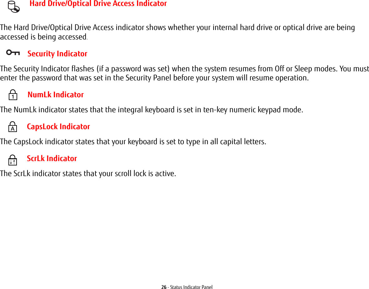 26 - Status Indicator Panel Hard Drive/Optical Drive Access Indicator The Hard Drive/Optical Drive Access indicator shows whether your internal hard drive or optical drive are being accessed is being accessed. Security IndicatorThe Security Indicator flashes (if a password was set) when the system resumes from Off or Sleep modes. You must enter the password that was set in the Security Panel before your system will resume operation. NumLk IndicatorThe NumLk indicator states that the integral keyboard is set in ten-key numeric keypad mode. CapsLock IndicatorThe CapsLock indicator states that your keyboard is set to type in all capital letters. ScrLk IndicatorThe ScrLk indicator states that your scroll lock is active.