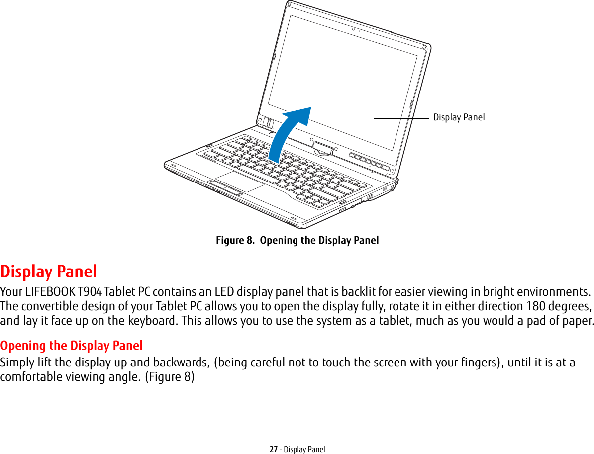 27 - Display PanelFigure 8. Opening the Display PanelDisplay PanelYour LIFEBOOK T904 Tablet PC contains an LED display panel that is backlit for easier viewing in bright environments. The convertible design of your Tablet PC allows you to open the display fully, rotate it in either direction 180 degrees, and lay it face up on the keyboard. This allows you to use the system as a tablet, much as you would a pad of paper.Opening the Display PanelSimply lift the display up and backwards, (being careful not to touch the screen with your fingers), until it is at a comfortable viewing angle. (Figure 8)Display Panel