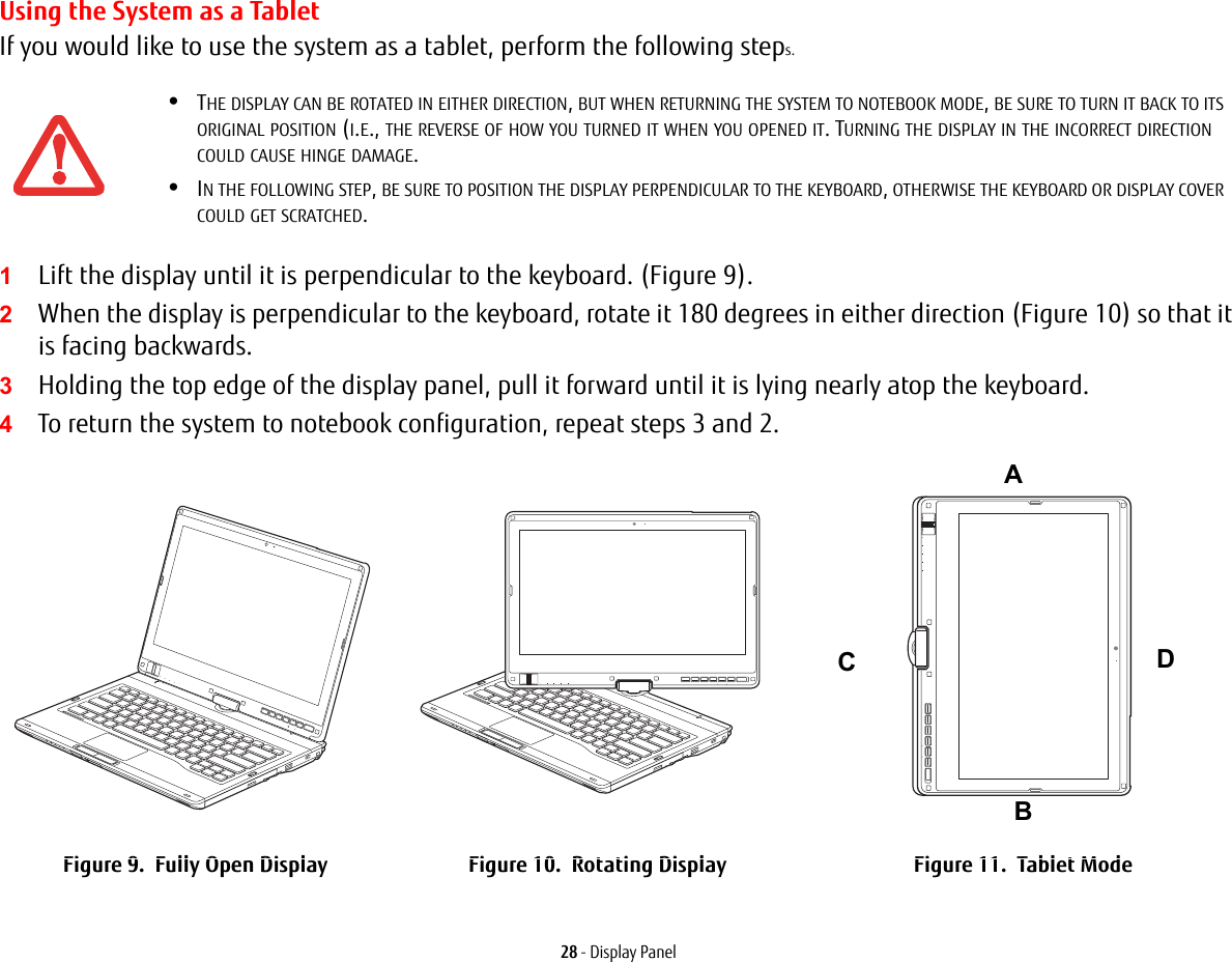 28 - Display PanelUsing the System as a TabletIf you would like to use the system as a tablet, perform the following steps. 1Lift the display until it is perpendicular to the keyboard. (Figure 9).2When the display is perpendicular to the keyboard, rotate it 180 degrees in either direction (Figure 10) so that it is facing backwards.3Holding the top edge of the display panel, pull it forward until it is lying nearly atop the keyboard.4To return the system to notebook configuration, repeat steps 3 and 2.•THE DISPLAY CAN BE ROTATED IN EITHER DIRECTION, BUT WHEN RETURNING THE SYSTEM TO NOTEBOOK MODE, BE SURE TO TURN IT BACK TO ITS ORIGINAL POSITION (I.E., THE REVERSE OF HOW YOU TURNED IT WHEN YOU OPENED IT. TURNING THE DISPLAY IN THE INCORRECT DIRECTION COULD CAUSE HINGE DAMAGE.•IN THE FOLLOWING STEP, BE SURE TO POSITION THE DISPLAY PERPENDICULAR TO THE KEYBOARD, OTHERWISE THE KEYBOARD OR DISPLAY COVER COULD GET SCRATCHED.Figure 9. Fully Open Display Figure 10. Rotating Display Figure 11. Tablet ModeABCD