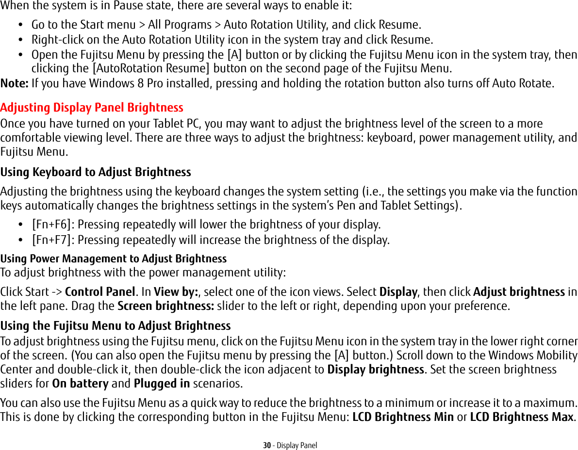 30 - Display PanelWhen the system is in Pause state, there are several ways to enable it:&bull;Go to the Start menu > All Programs > Auto Rotation Utility, and click Resume.&bull;Right-click on the Auto Rotation Utility icon in the system tray and click Resume.&bull;Open the Fujitsu Menu by pressing the [A] button or by clicking the Fujitsu Menu icon in the system tray, then clicking the [AutoRotation Resume] button on the second page of the Fujitsu Menu.Note: If you have Windows 8 Pro installed, pressing and holding the rotation button also turns off Auto Rotate. Adjusting Display Panel BrightnessOnce you have turned on your Tablet PC, you may want to adjust the brightness level of the screen to a more comfortable viewing level. There are three ways to adjust the brightness: keyboard, power management utility, and Fujitsu Menu. Using Keyboard to Adjust Brightness Adjusting the brightness using the keyboard changes the system setting (i.e., the settings you make via the function keys automatically changes the brightness settings in the system&rsquo;s Pen and Tablet Settings). &bull;[Fn+F6]: Pressing repeatedly will lower the brightness of your display.&bull;[Fn+F7]: Pressing repeatedly will increase the brightness of the display.Using Power Management to Adjust Brightness To adjust brightness with the power management utility:Click Start -> Control Panel. In View by:, select one of the icon views. Select Display, then click Adjust brightness in the left pane. Drag the Screen brightness: slider to the left or right, depending upon your preference.Using the Fujitsu Menu to Adjust Brightness To adjust brightness using the Fujitsu menu, click on the Fujitsu Menu icon in the system tray in the lower right corner of the screen. (You can also open the Fujitsu menu by pressing the [A] button.) Scroll down to the Windows Mobility Center and double-click it, then double-click the icon adjacent to Display brightness. Set the screen brightness sliders for On battery and Plugged in scenarios.You can also use the Fujitsu Menu as a quick way to reduce the brightness to a minimum or increase it to a maximum. This is done by clicking the corresponding button in the Fujitsu Menu: LCD Brightness Min or LCD Brightness Max.