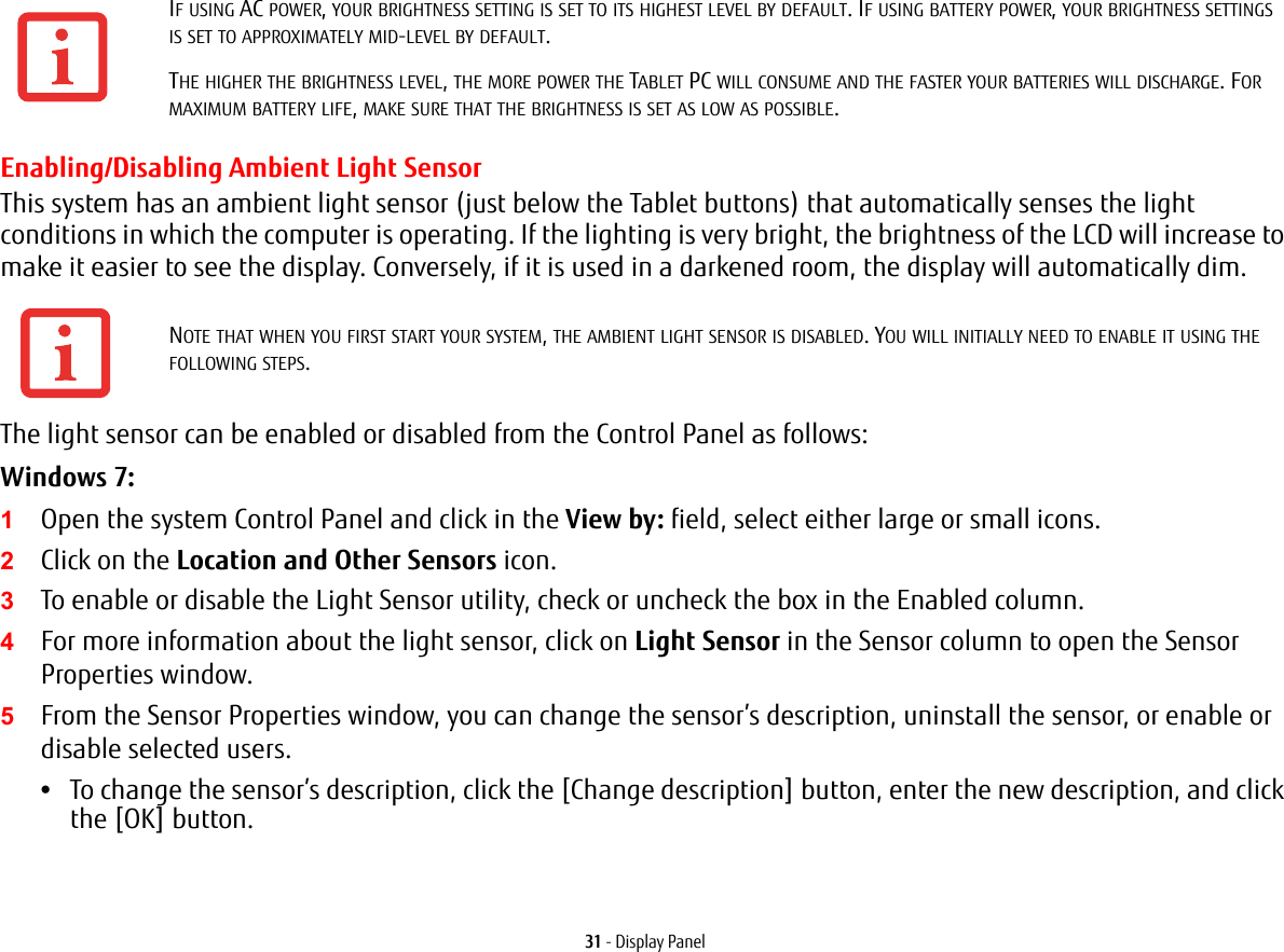 31 - Display PanelEnabling/Disabling Ambient Light SensorThis system has an ambient light sensor (just below the Tablet buttons) that automatically senses the light conditions in which the computer is operating. If the lighting is very bright, the brightness of the LCD will increase to make it easier to see the display. Conversely, if it is used in a darkened room, the display will automatically dim.The light sensor can be enabled or disabled from the Control Panel as follows:Windows 7:1Open the system Control Panel and click in the View by: field, select either large or small icons.2Click on the Location and Other Sensors icon.3To enable or disable the Light Sensor utility, check or uncheck the box in the Enabled column.4For more information about the light sensor, click on Light Sensor in the Sensor column to open the Sensor Properties window.5From the Sensor Properties window, you can change the sensor&rsquo;s description, uninstall the sensor, or enable or disable selected users.&bull;To change the sensor&rsquo;s description, click the [Change description] button, enter the new description, and click the [OK] button.IF USING AC POWER, YOUR BRIGHTNESS SETTING IS SET TO ITS HIGHEST LEVEL BY DEFAULT. IF USING BATTERY POWER, YOUR BRIGHTNESS SETTINGS IS SET TO APPROXIMATELY MID-LEVEL BY DEFAULT.THE HIGHER THE BRIGHTNESS LEVEL, THE MORE POWER THE TABLET PC WILL CONSUME AND THE FASTER YOUR BATTERIES WILL DISCHARGE. FOR MAXIMUM BATTERY LIFE, MAKE SURE THAT THE BRIGHTNESS IS SET AS LOW AS POSSIBLE.NOTE THAT WHEN YOU FIRST START YOUR SYSTEM, THE AMBIENT LIGHT SENSOR IS DISABLED. YOU WILL INITIALLY NEED TO ENABLE IT USING THE FOLLOWING STEPS.