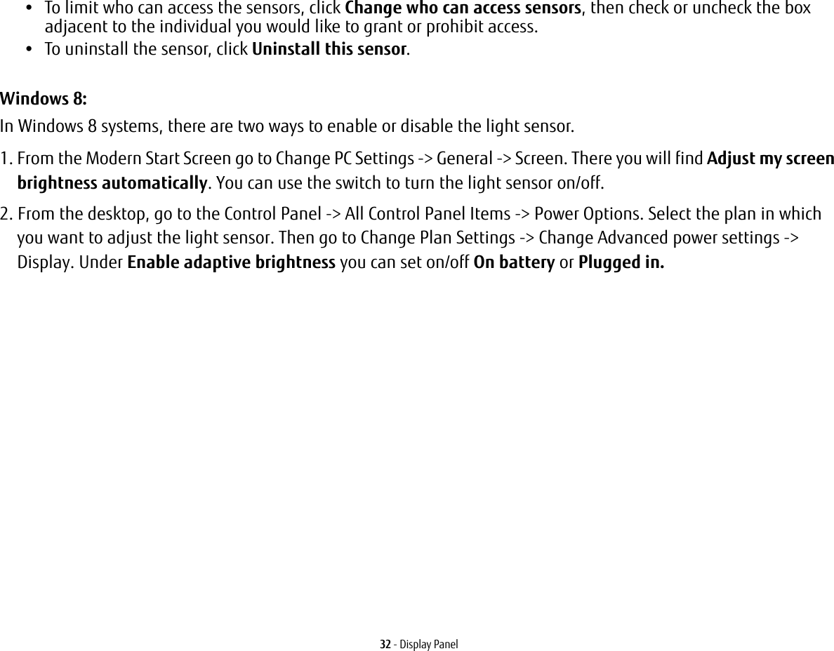 32 - Display Panel•To limit who can access the sensors, click Change who can access sensors, then check or uncheck the box adjacent to the individual you would like to grant or prohibit access.•To uninstall the sensor, click Uninstall this sensor.Windows 8:In Windows 8 systems, there are two ways to enable or disable the light sensor.1. From the Modern Start Screen go to Change PC Settings -> General -> Screen. There you will find Adjust my screen brightness automatically. You can use the switch to turn the light sensor on/off.2. From the desktop, go to the Control Panel -> All Control Panel Items -> Power Options. Select the plan in which you want to adjust the light sensor. Then go to Change Plan Settings -> Change Advanced power settings -> Display. Under Enable adaptive brightness you can set on/off On battery or Plugged in.