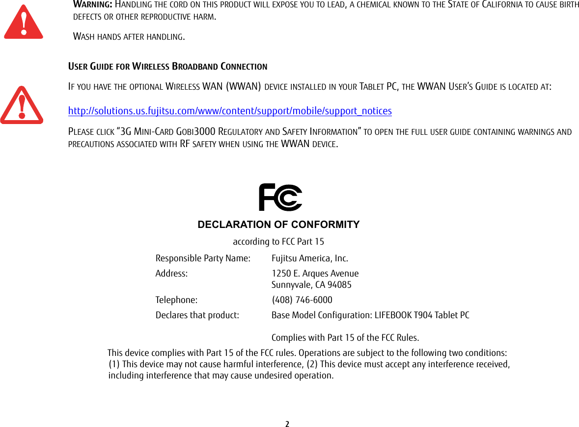 2 WARNING: HANDLING THE CORD ON THIS PRODUCT WILL EXPOSE YOU TO LEAD, A CHEMICAL KNOWN TO THE STATE OF CALIFORNIA TO CAUSE BIRTH DEFECTS OR OTHER REPRODUCTIVE HARM. WASH HANDS AFTER HANDLING.USER GUIDE FOR WIRELESS BROADBAND CONNECTIONIF YOU HAVE THE OPTIONAL WIRELESS WAN (WWAN) DEVICE INSTALLED IN YOUR TABLET PC, THE WWAN USER’S GUIDE IS LOCATED AT: http://solutions.us.fujitsu.com/www/content/support/mobile/support_noticesPLEASE CLICK “3G MINI-CARD GOBI3000 REGULATORY AND SAFETY INFORMATION” TO OPEN THE FULL USER GUIDE CONTAINING WARNINGS AND PRECAUTIONS ASSOCIATED WITH RF SAFETY WHEN USING THE WWAN DEVICE.DECLARATION OF CONFORMITYaccording to FCC Part 15Responsible Party Name: Fujitsu America, Inc.Address: 1250 E. Arques AvenueSunnyvale, CA 94085Telephone: (408) 746-6000Declares that product: Base Model Configuration: LIFEBOOK T904 Tablet PCComplies with Part 15 of the FCC Rules.This device complies with Part 15 of the FCC rules. Operations are subject to the following two conditions: (1) This device may not cause harmful interference, (2) This device must accept any interference received, including interference that may cause undesired operation.