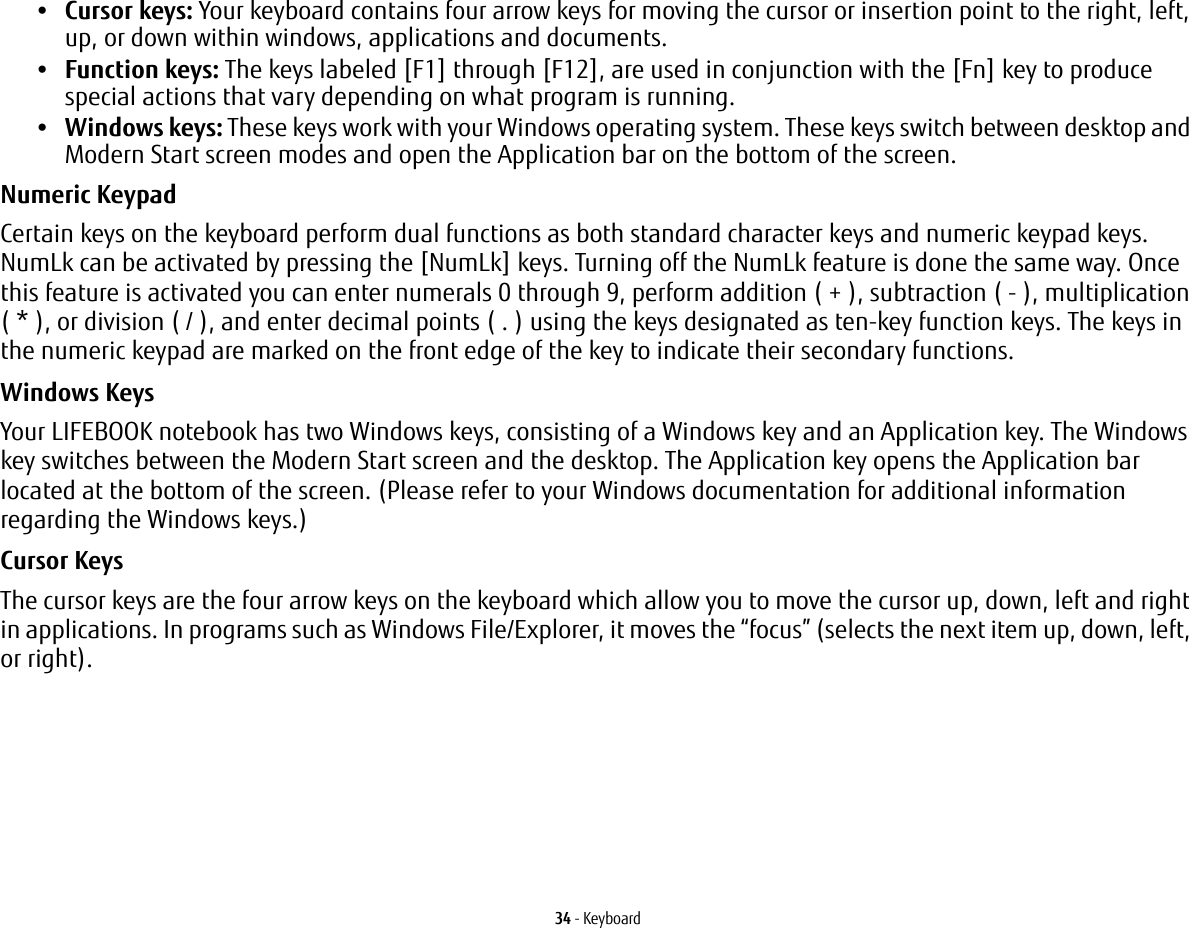 34 - Keyboard&bull;Cursor keys: Your keyboard contains four arrow keys for moving the cursor or insertion point to the right, left, up, or down within windows, applications and documents. &bull;Function keys: The keys labeled [F1] through [F12], are used in conjunction with the [Fn] key to produce special actions that vary depending on what program is running. &bull;Windows keys: These keys work with your Windows operating system. These keys switch between desktop and Modern Start screen modes and open the Application bar on the bottom of the screen.Numeric Keypad Certain keys on the keyboard perform dual functions as both standard character keys and numeric keypad keys. NumLk can be activated by pressing the [NumLk] keys. Turning off the NumLk feature is done the same way. Once this feature is activated you can enter numerals 0 through 9, perform addition ( + ), subtraction ( - ), multiplication ( * ), or division ( / ), and enter decimal points ( . ) using the keys designated as ten-key function keys. The keys in the numeric keypad are marked on the front edge of the key to indicate their secondary functions. Windows Keys Your LIFEBOOK notebook has two Windows keys, consisting of a Windows key and an Application key. The Windows key switches between the Modern Start screen and the desktop. The Application key opens the Application bar located at the bottom of the screen. (Please refer to your Windows documentation for additional information regarding the Windows keys.) Cursor Keys The cursor keys are the four arrow keys on the keyboard which allow you to move the cursor up, down, left and right in applications. In programs such as Windows File/Explorer, it moves the &ldquo;focus&rdquo; (selects the next item up, down, left, or right). 