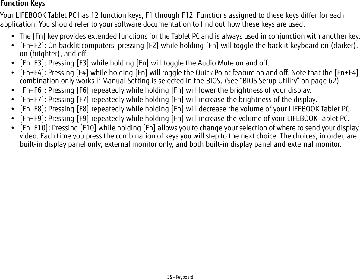 35 - KeyboardFunction Keys Your LIFEBOOK Tablet PC has 12 function keys, F1 through F12. Functions assigned to these keys differ for each application. You should refer to your software documentation to find out how these keys are used. &bull;The [Fn] key provides extended functions for the Tablet PC and is always used in conjunction with another key.&bull;[Fn+F2]: On backlit computers, pressing [F2] while holding [Fn] will toggle the backlit keyboard on (darker), on (brighter), and off.&bull;[Fn+F3]: Pressing [F3] while holding [Fn] will toggle the Audio Mute on and off.&bull;[Fn+F4]: Pressing [F4] while holding [Fn] will toggle the Quick Point feature on and off. Note that the [Fn+F4] combination only works if Manual Setting is selected in the BIOS. (See &ldquo;BIOS Setup Utility&rdquo; on page 62)&bull;[Fn+F6]: Pressing [F6] repeatedly while holding [Fn] will lower the brightness of your display.&bull;[Fn+F7]: Pressing [F7] repeatedly while holding [Fn] will increase the brightness of the display.&bull;[Fn+F8]: Pressing [F8] repeatedly while holding [Fn] will decrease the volume of your LIFEBOOK Tablet PC.&bull;[Fn+F9]: Pressing [F9] repeatedly while holding [Fn] will increase the volume of your LIFEBOOK Tablet PC.&bull;[Fn+F10]: Pressing [F10] while holding [Fn] allows you to change your selection of where to send your display video. Each time you press the combination of keys you will step to the next choice. The choices, in order, are: built-in display panel only, external monitor only, and both built-in display panel and external monitor.
