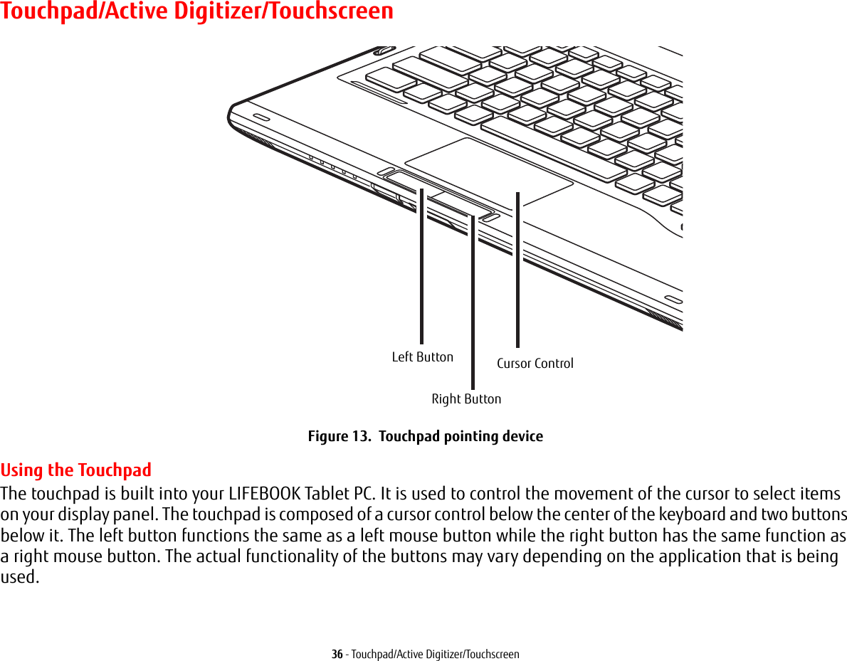 36 - Touchpad/Active Digitizer/TouchscreenTouchpad/Active Digitizer/TouchscreenFigure 13. Touchpad pointing deviceUsing the TouchpadThe touchpad is built into your LIFEBOOK Tablet PC. It is used to control the movement of the cursor to select items on your display panel. The touchpad is composed of a cursor control below the center of the keyboard and two buttons below it. The left button functions the same as a left mouse button while the right button has the same function as a right mouse button. The actual functionality of the buttons may vary depending on the application that is being used.Left ButtonRight ButtonCursor Control