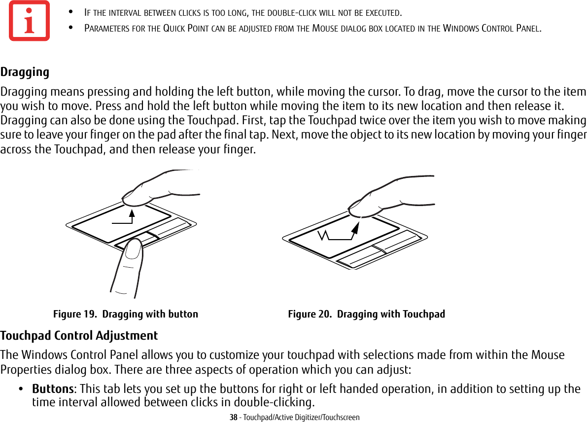 38 - Touchpad/Active Digitizer/TouchscreenDragging Dragging means pressing and holding the left button, while moving the cursor. To drag, move the cursor to the item you wish to move. Press and hold the left button while moving the item to its new location and then release it. Dragging can also be done using the Touchpad. First, tap the Touchpad twice over the item you wish to move making sure to leave your finger on the pad after the final tap. Next, move the object to its new location by moving your finger across the Touchpad, and then release your finger. Touchpad Control Adjustment The Windows Control Panel allows you to customize your touchpad with selections made from within the Mouse Properties dialog box. There are three aspects of operation which you can adjust:•Buttons: This tab lets you set up the buttons for right or left handed operation, in addition to setting up the time interval allowed between clicks in double-clicking.•IF THE INTERVAL BETWEEN CLICKS IS TOO LONG, THE DOUBLE-CLICK WILL NOT BE EXECUTED.•PARAMETERS FOR THE QUICK POINT CAN BE ADJUSTED FROM THE MOUSE DIALOG BOX LOCATED IN THE WINDOWS CONTROL PANEL.Figure 19. Dragging with button Figure 20. Dragging with Touchpad