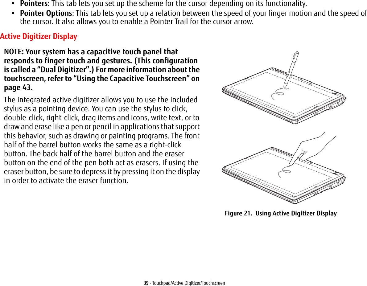 39 - Touchpad/Active Digitizer/Touchscreen•Pointers: This tab lets you set up the scheme for the cursor depending on its functionality.•Pointer Options: This tab lets you set up a relation between the speed of your finger motion and the speed of the cursor. It also allows you to enable a Pointer Trail for the cursor arrow.Active Digitizer DisplayNOTE: Your system has a capacitive touch panel that responds to finger touch and gestures. (This configuration is called a “Dual Digitizer”.) For more information about the touchscreen, refer to “Using the Capacitive Touchscreen” on page 43.The integrated active digitizer allows you to use the included stylus as a pointing device. You can use the stylus to click, double-click, right-click, drag items and icons, write text, or to draw and erase like a pen or pencil in applications that support this behavior, such as drawing or painting programs. The front half of the barrel button works the same as a right-click button. The back half of the barrel button and the eraser button on the end of the pen both act as erasers. If using the eraser button, be sure to depress it by pressing it on the display in order to activate the eraser function.Figure 21. Using Active Digitizer Display