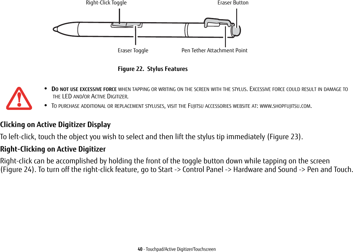 40 - Touchpad/Active Digitizer/TouchscreenClicking on Active Digitizer Display To left-click, touch the object you wish to select and then lift the stylus tip immediately (Figure 23). Right-Clicking on Active Digitizer Right-click can be accomplished by holding the front of the toggle button down while tapping on the screen (Figure 24). To turn off the right-click feature, go to Start -> Control Panel -> Hardware and Sound -> Pen and Touch.Figure 22. Stylus Features•DO NOT USE EXCESSIVE FORCE WHEN TAPPING OR WRITING ON THE SCREEN WITH THE STYLUS. EXCESSIVE FORCE COULD RESULT IN DAMAGE TO THE LED AND/OR ACTIVE DIGITIZER.•TO PURCHASE ADDITIONAL OR REPLACEMENT STYLUSES, VISIT THE FUJITSU ACCESSORIES WEBSITE AT: WWW.SHOPFUJITSU.COM.Right-Click ToggleEraser ToggleEraser ButtonPen Tether Attachment Point
