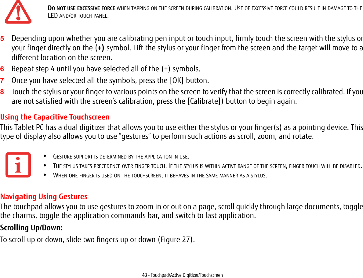 43 - Touchpad/Active Digitizer/Touchscreen5Depending upon whether you are calibrating pen input or touch input, firmly touch the screen with the stylus or your finger directly on the (+) symbol. Lift the stylus or your finger from the screen and the target will move to a different location on the screen.6Repeat step 4 until you have selected all of the (+) symbols.7Once you have selected all the symbols, press the [OK] button. 8Touch the stylus or your finger to various points on the screen to verify that the screen is correctly calibrated. If you are not satisfied with the screen&rsquo;s calibration, press the [Calibrate]) button to begin again.Using the Capacitive TouchscreenThis Tablet PC has a dual digitizer that allows you to use either the stylus or your finger(s) as a pointing device. This type of display also allows you to use &ldquo;gestures&rdquo; to perform such actions as scroll, zoom, and rotate.Navigating Using GesturesThe touchpad allows you to use gestures to zoom in or out on a page, scroll quickly through large documents, toggle the charms, toggle the application commands bar, and switch to last application. Scrolling Up/Down:To scroll up or down, slide two fingers up or down (Figure 27).DO NOT USE EXCESSIVE FORCE WHEN TAPPING ON THE SCREEN DURING CALIBRATION. USE OF EXCESSIVE FORCE COULD RESULT IN DAMAGE TO THE LED AND/OR TOUCH PANEL.&bull;GESTURE SUPPORT IS DETERMINED BY THE APPLICATION IN USE.&bull;THE STYLUS TAKES PRECEDENCE OVER FINGER TOUCH. IF THE STYLUS IS WITHIN ACTIVE RANGE OF THE SCREEN, FINGER TOUCH WILL BE DISABLED.&bull;WHEN ONE FINGER IS USED ON THE TOUCHSCREEN, IT BEHAVES IN THE SAME MANNER AS A STYLUS.