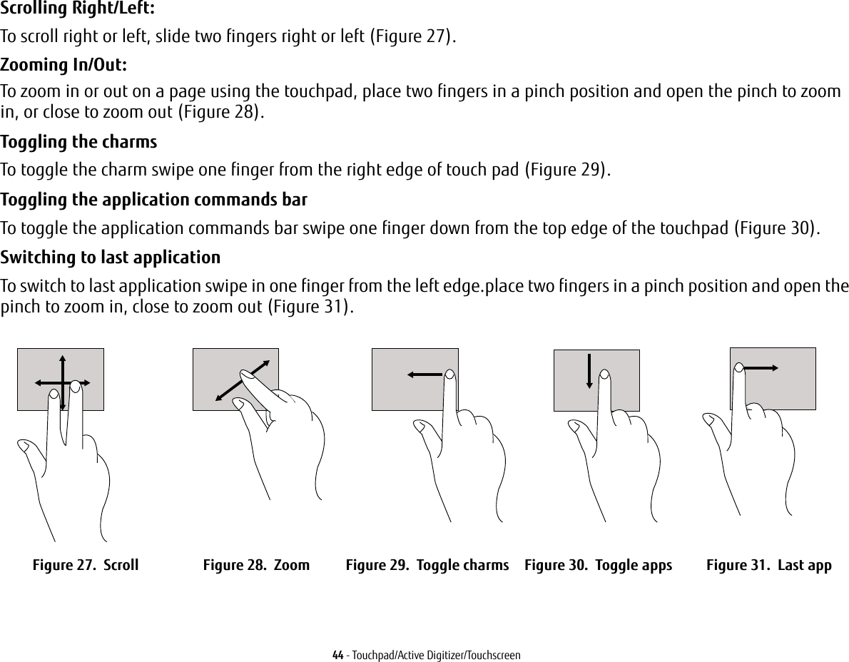 44 - Touchpad/Active Digitizer/TouchscreenScrolling Right/Left:To scroll right or left, slide two fingers right or left (Figure 27).Zooming In/Out:To zoom in or out on a page using the touchpad, place two fingers in a pinch position and open the pinch to zoom in, or close to zoom out (Figure 28).Toggling the charms To toggle the charm swipe one finger from the right edge of touch pad (Figure 29).Toggling the application commands bar To toggle the application commands bar swipe one finger down from the top edge of the touchpad (Figure 30).Switching to last application To switch to last application swipe in one finger from the left edge.place two fingers in a pinch position and open the pinch to zoom in, close to zoom out (Figure 31).Figure 27. Scroll Figure 28. Zoom Figure 29. Toggle charms Figure 30. Toggle apps Figure 31. Last app