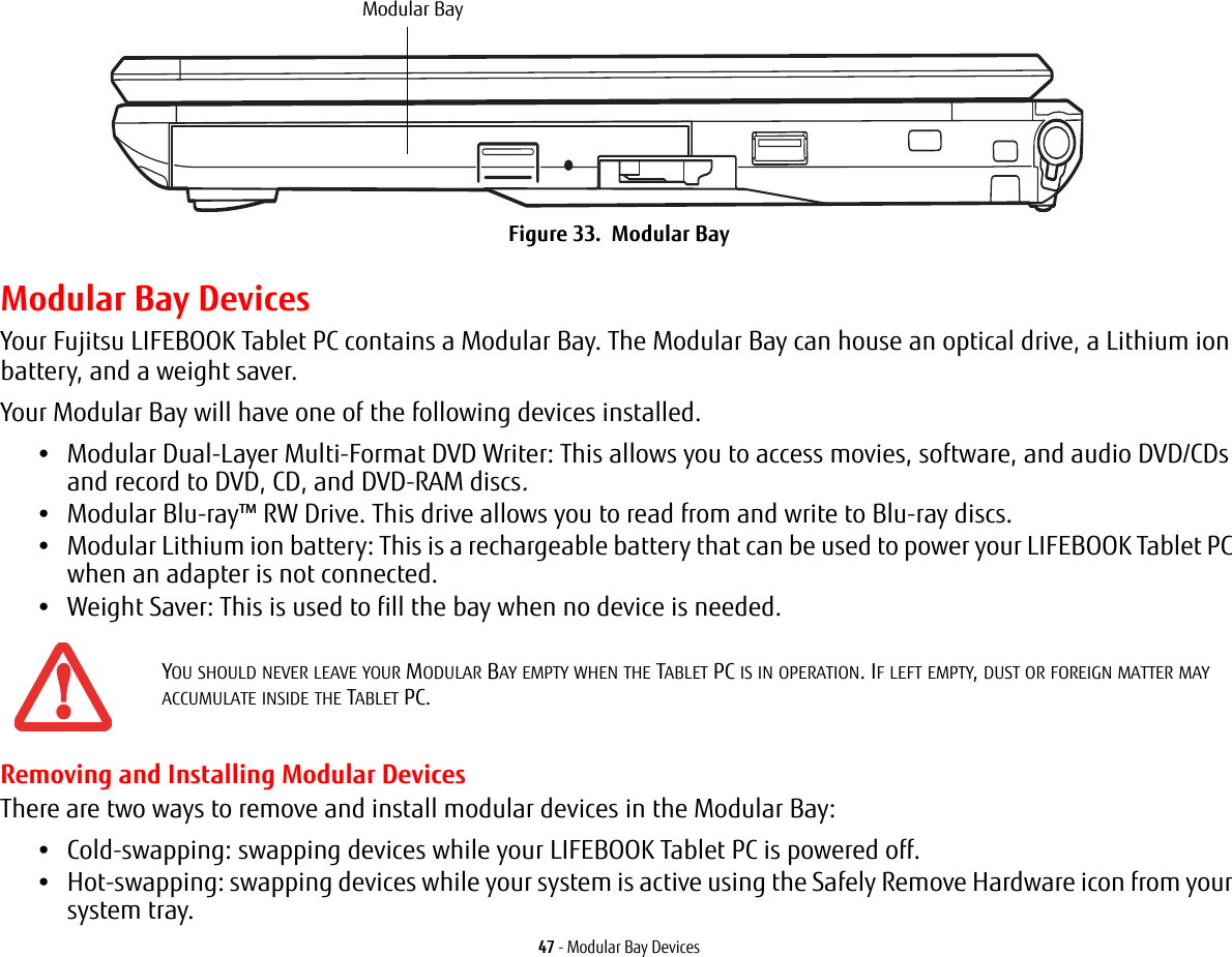 47 - Modular Bay DevicesFigure 33. Modular BayModular Bay DevicesYour Fujitsu LIFEBOOK Tablet PC contains a Modular Bay. The Modular Bay can house an optical drive, a Lithium ion battery, and a weight saver. Your Modular Bay will have one of the following devices installed. •Modular Dual-Layer Multi-Format DVD Writer: This allows you to access movies, software, and audio DVD/CDs and record to DVD, CD, and DVD-RAM discs.•Modular Blu-ray™ RW Drive. This drive allows you to read from and write to Blu-ray discs.•Modular Lithium ion battery: This is a rechargeable battery that can be used to power your LIFEBOOK Tablet PC when an adapter is not connected.•Weight Saver: This is used to fill the bay when no device is needed.Removing and Installing Modular Devices There are two ways to remove and install modular devices in the Modular Bay:•Cold-swapping: swapping devices while your LIFEBOOK Tablet PC is powered off.•Hot-swapping: swapping devices while your system is active using the Safely Remove Hardware icon from your system tray.YOU SHOULD NEVER LEAVE YOUR MODULAR BAY EMPTY WHEN THE TABLET PC IS IN OPERATION. IF LEFT EMPTY, DUST OR FOREIGN MATTER MAY ACCUMULATE INSIDE THE TABLET PC.Modular Bay