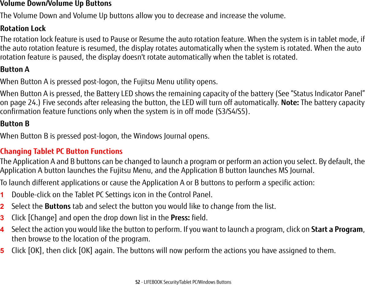 52 - LIFEBOOK Security/Tablet PC/Windows ButtonsVolume Down/Volume Up ButtonsThe Volume Down and Volume Up buttons allow you to decrease and increase the volume.Rotation Lock The rotation lock feature is used to Pause or Resume the auto rotation feature. When the system is in tablet mode, if the auto rotation feature is resumed, the display rotates automatically when the system is rotated. When the auto rotation feature is paused, the display doesn't rotate automatically when the tablet is rotated.Button AWhen Button A is pressed post-logon, the Fujitsu Menu utility opens. When Button A is pressed, the Battery LED shows the remaining capacity of the battery (See &ldquo;Status Indicator Panel&rdquo; on page 24.) Five seconds after releasing the button, the LED will turn off automatically. Note: The battery capacity confirmation feature functions only when the system is in off mode (S3/S4/S5).Button BWhen Button B is pressed post-logon, the Windows Journal opens.Changing Tablet PC Button FunctionsThe Application A and B buttons can be changed to launch a program or perform an action you select. By default, the Application A button launches the Fujitsu Menu, and the Application B button launches MS Journal.To launch different applications or cause the Application A or B buttons to perform a specific action:1Double-click on the Tablet PC Settings icon in the Control Panel. 2Select the Buttons tab and select the button you would like to change from the list.3Click [Change] and open the drop down list in the Press: field.4Select the action you would like the button to perform. If you want to launch a program, click on Start a Program, then browse to the location of the program.5Click [OK], then click [OK] again. The buttons will now perform the actions you have assigned to them.