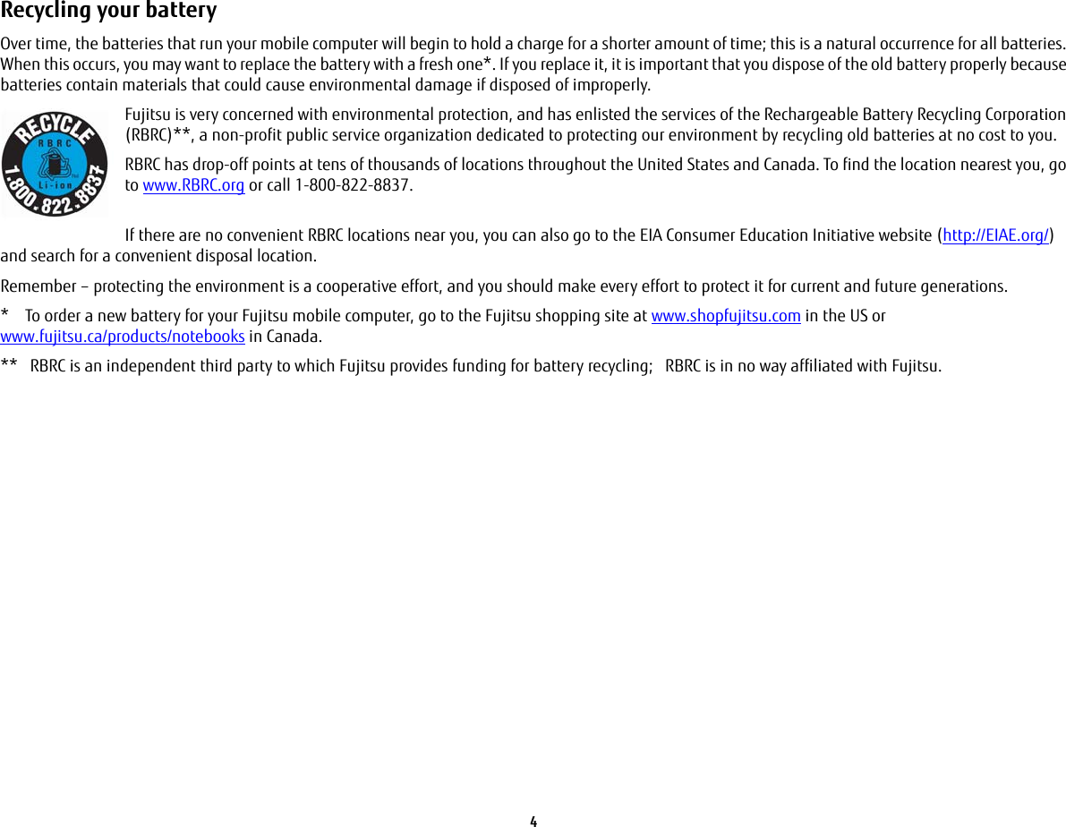 4 Recycling your battery Over time, the batteries that run your mobile computer will begin to hold a charge for a shorter amount of time; this is a natural occurrence for all batteries. When this occurs, you may want to replace the battery with a fresh one*. If you replace it, it is important that you dispose of the old battery properly because batteries contain materials that could cause environmental damage if disposed of improperly.Fujitsu is very concerned with environmental protection, and has enlisted the services of the Rechargeable Battery Recycling Corporation (RBRC)**, a non-profit public service organization dedicated to protecting our environment by recycling old batteries at no cost to you.RBRC has drop-off points at tens of thousands of locations throughout the United States and Canada. To find the location nearest you, go to www.RBRC.org or call 1-800-822-8837. If there are no convenient RBRC locations near you, you can also go to the EIA Consumer Education Initiative website (http://EIAE.org/) and search for a convenient disposal location.Remember – protecting the environment is a cooperative effort, and you should make every effort to protect it for current and future generations.* To order a new battery for your Fujitsu mobile computer, go to the Fujitsu shopping site at www.shopfujitsu.com in the US or www.fujitsu.ca/products/notebooks in Canada.** RBRC is an independent third party to which Fujitsu provides funding for battery recycling; RBRC is in no way affiliated with Fujitsu.