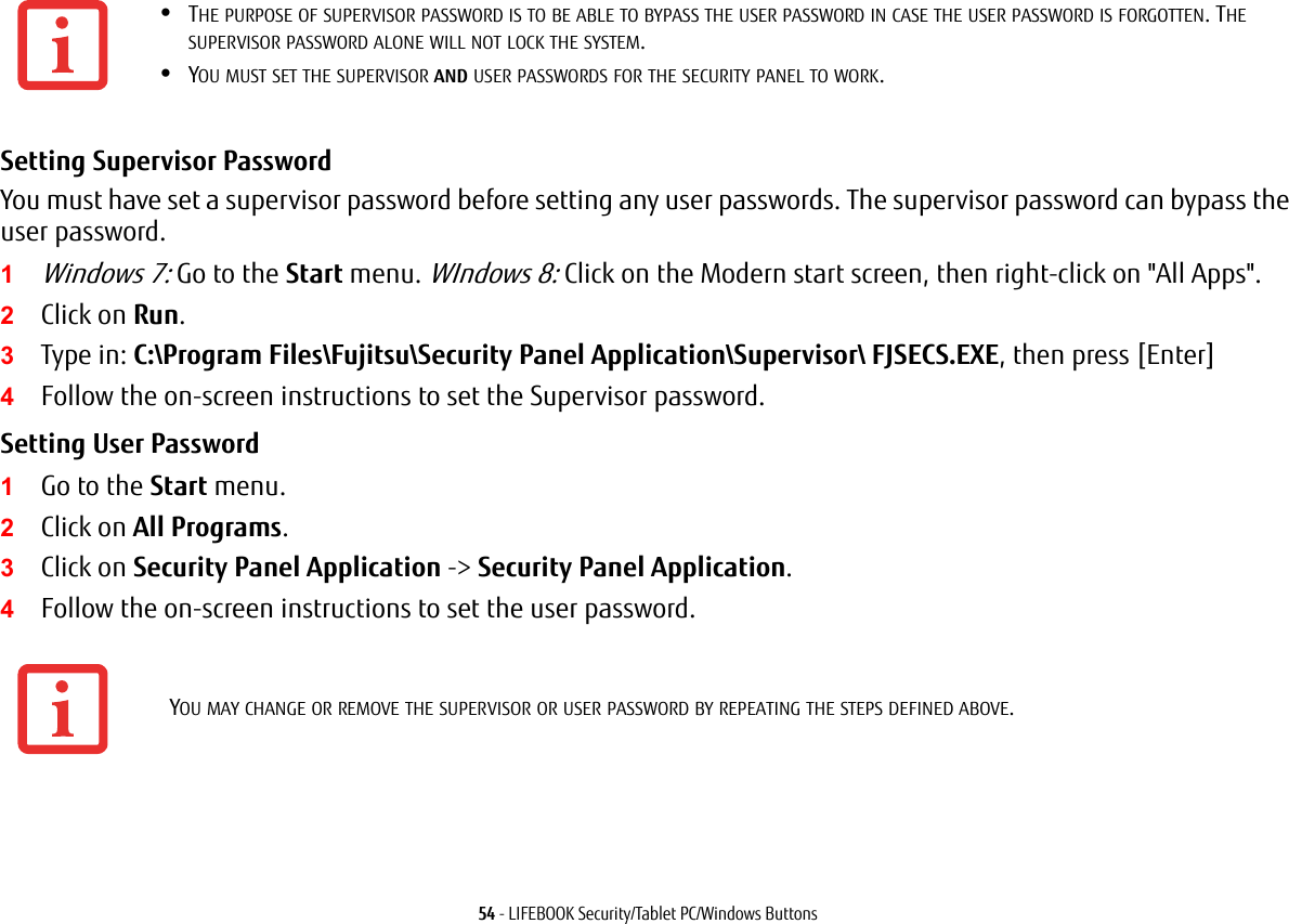 54 - LIFEBOOK Security/Tablet PC/Windows ButtonsSetting Supervisor Password You must have set a supervisor password before setting any user passwords. The supervisor password can bypass the user password.1Windows 7: Go to the Start menu. WIndows 8: Click on the Modern start screen, then right-click on "All Apps".2Click on Run.3Type in: C:\Program Files\Fujitsu\Security Panel Application\Supervisor\ FJSECS.EXE, then press [Enter]4Follow the on-screen instructions to set the Supervisor password.Setting User Password 1Go to the Start menu.2Click on All Programs.3Click on Security Panel Application -> Security Panel Application.4Follow the on-screen instructions to set the user password.&bull;THE PURPOSE OF SUPERVISOR PASSWORD IS TO BE ABLE TO BYPASS THE USER PASSWORD IN CASE THE USER PASSWORD IS FORGOTTEN. THE SUPERVISOR PASSWORD ALONE WILL NOT LOCK THE SYSTEM.&bull;YOU MUST SET THE SUPERVISOR AND USER PASSWORDS FOR THE SECURITY PANEL TO WORK.YOU MAY CHANGE OR REMOVE THE SUPERVISOR OR USER PASSWORD BY REPEATING THE STEPS DEFINED ABOVE.