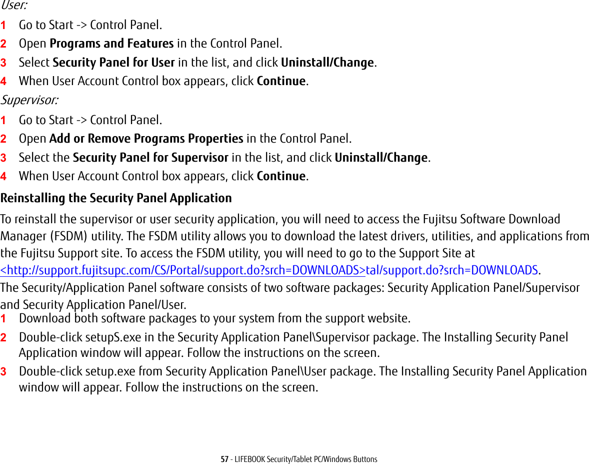 57 - LIFEBOOK Security/Tablet PC/Windows ButtonsUser:1Go to Start -> Control Panel.2Open Programs and Features in the Control Panel. 3Select Security Panel for User in the list, and click Uninstall/Change. 4When User Account Control box appears, click Continue.Supervisor:1Go to Start -> Control Panel.2Open Add or Remove Programs Properties in the Control Panel. 3Select the Security Panel for Supervisor in the list, and click Uninstall/Change. 4When User Account Control box appears, click Continue.Reinstalling the Security Panel Application To reinstall the supervisor or user security application, you will need to access the Fujitsu Software Download Manager (FSDM) utility. The FSDM utility allows you to download the latest drivers, utilities, and applications from the Fujitsu Support site. To access the FSDM utility, you will need to go to the Support Site at <http://support.fujitsupc.com/CS/Portal/support.do?srch=DOWNLOADS>tal/support.do?srch=DOWNLOADS. The Security/Application Panel software consists of two software packages: Security Application Panel/Supervisor and Security Application Panel/User. 1Download both software packages to your system from the support website. 2Double-click setupS.exe in the Security Application Panel\Supervisor package. The Installing Security Panel Application window will appear. Follow the instructions on the screen.3Double-click setup.exe from Security Application Panel\User package. The Installing Security Panel Application window will appear. Follow the instructions on the screen.