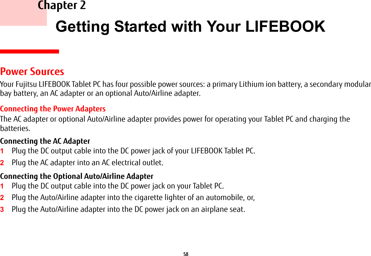 58 Chapter 2 Getting Started with Your LIFEBOOKPower SourcesYour Fujitsu LIFEBOOK Tablet PC has four possible power sources: a primary Lithium ion battery, a secondary modular bay battery, an AC adapter or an optional Auto/Airline adapter.Connecting the Power AdaptersThe AC adapter or optional Auto/Airline adapter provides power for operating your Tablet PC and charging the batteries. Connecting the AC Adapter 1Plug the DC output cable into the DC power jack of your LIFEBOOK Tablet PC.2Plug the AC adapter into an AC electrical outlet. Connecting the Optional Auto/Airline Adapter 1Plug the DC output cable into the DC power jack on your Tablet PC.2Plug the Auto/Airline adapter into the cigarette lighter of an automobile, or, 3Plug the Auto/Airline adapter into the DC power jack on an airplane seat.
