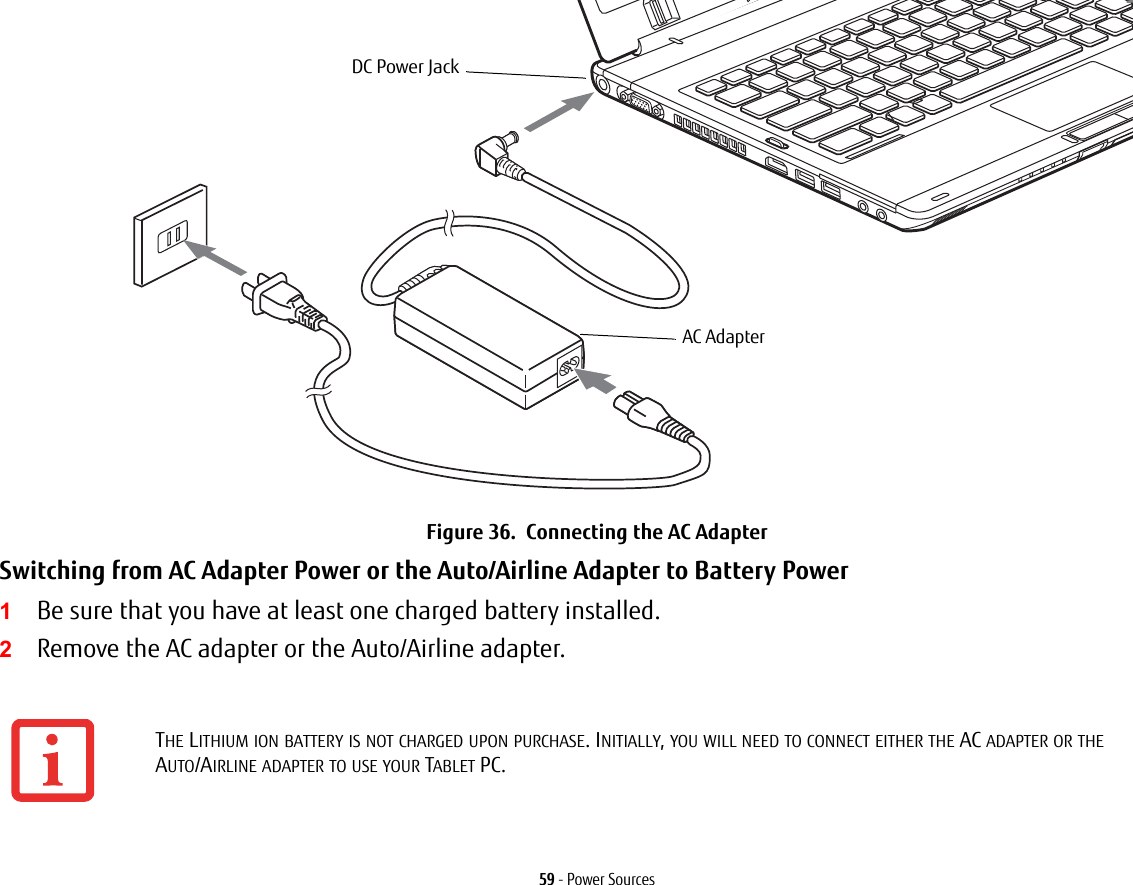 59 - Power SourcesFigure 36. Connecting the AC AdapterSwitching from AC Adapter Power or the Auto/Airline Adapter to Battery Power 1Be sure that you have at least one charged battery installed.2Remove the AC adapter or the Auto/Airline adapter.THE LITHIUM ION BATTERY IS NOT CHARGED UPON PURCHASE. INITIALLY, YOU WILL NEED TO CONNECT EITHER THE AC ADAPTER OR THE AUTO/AIRLINE ADAPTER TO USE YOUR TABLET PC.DC Power JackAC Adapter