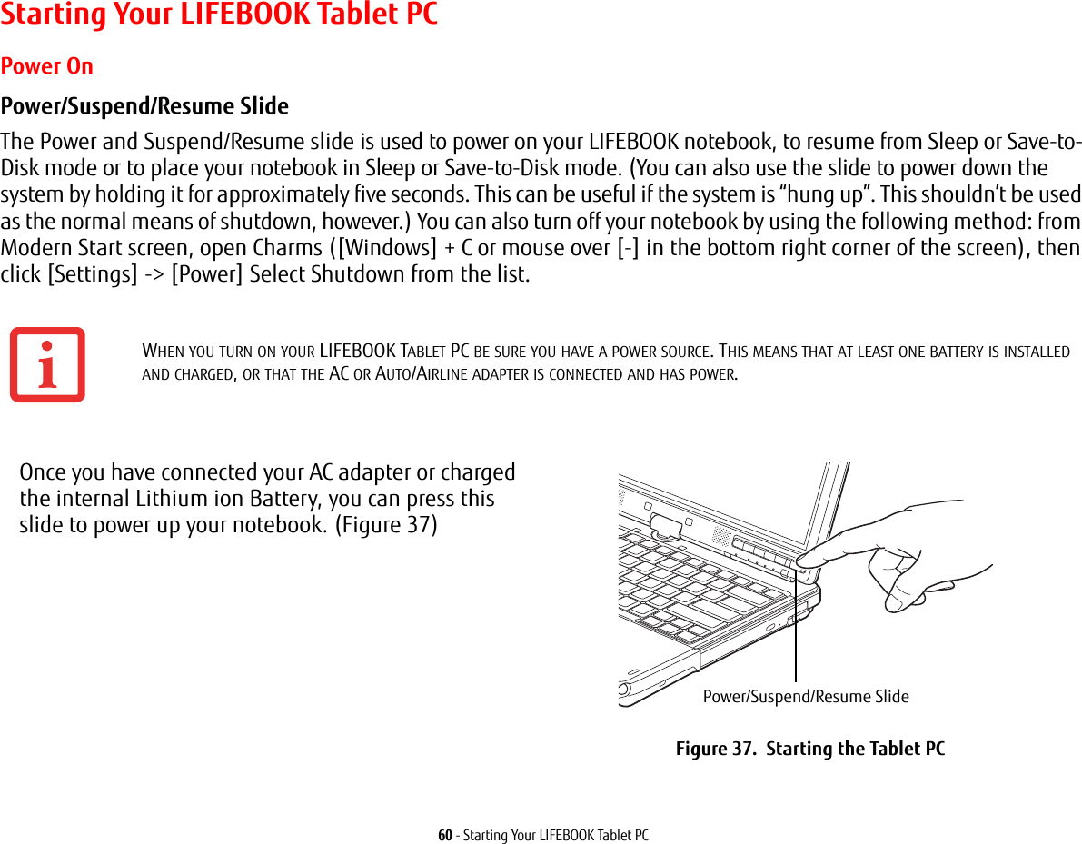 60 - Starting Your LIFEBOOK Tablet PCStarting Your LIFEBOOK Tablet PCPower OnPower/Suspend/Resume Slide The Power and Suspend/Resume slide is used to power on your LIFEBOOK notebook, to resume from Sleep or Save-to-Disk mode or to place your notebook in Sleep or Save-to-Disk mode. (You can also use the slide to power down the system by holding it for approximately five seconds. This can be useful if the system is &ldquo;hung up&rdquo;. This shouldn&rsquo;t be used as the normal means of shutdown, however.) You can also turn off your notebook by using the following method: from Modern Start screen, open Charms ([Windows] + C or mouse over [-] in the bottom right corner of the screen), then click [Settings] -> [Power] Select Shutdown from the list.  WHEN YOU TURN ON YOUR LIFEBOOK TABLET PC BE SURE YOU HAVE A POWER SOURCE. THIS MEANS THAT AT LEAST ONE BATTERY IS INSTALLED AND CHARGED, OR THAT THE AC OR AUTO/AIRLINE ADAPTER IS CONNECTED AND HAS POWER.Once you have connected your AC adapter or charged the internal Lithium ion Battery, you can press this slide to power up your notebook. (Figure 37)Figure 37.  Starting the Tablet PCPower/Suspend/Resume Slide