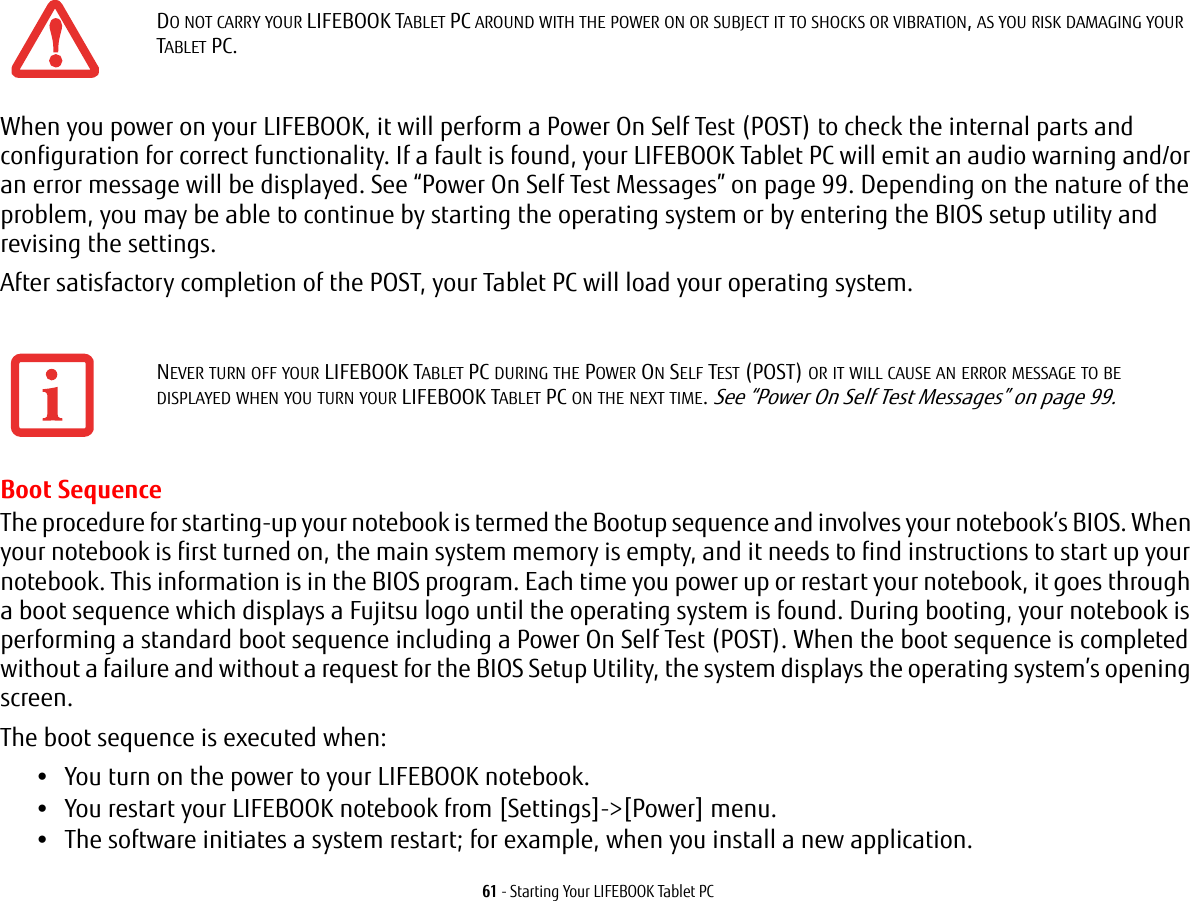 61 - Starting Your LIFEBOOK Tablet PCWhen you power on your LIFEBOOK, it will perform a Power On Self Test (POST) to check the internal parts and configuration for correct functionality. If a fault is found, your LIFEBOOK Tablet PC will emit an audio warning and/or an error message will be displayed. See &ldquo;Power On Self Test Messages&rdquo; on page 99. Depending on the nature of the problem, you may be able to continue by starting the operating system or by entering the BIOS setup utility and revising the settings.After satisfactory completion of the POST, your Tablet PC will load your operating system.Boot SequenceThe procedure for starting-up your notebook is termed the Bootup sequence and involves your notebook&rsquo;s BIOS. When your notebook is first turned on, the main system memory is empty, and it needs to find instructions to start up your notebook. This information is in the BIOS program. Each time you power up or restart your notebook, it goes through a boot sequence which displays a Fujitsu logo until the operating system is found. During booting, your notebook is performing a standard boot sequence including a Power On Self Test (POST). When the boot sequence is completed without a failure and without a request for the BIOS Setup Utility, the system displays the operating system&rsquo;s opening screen.The boot sequence is executed when:&bull;You turn on the power to your LIFEBOOK notebook.&bull;You restart your LIFEBOOK notebook from [Settings]->[Power] menu.&bull;The software initiates a system restart; for example, when you install a new application.DO NOT CARRY YOUR LIFEBOOK TABLET PC AROUND WITH THE POWER ON OR SUBJECT IT TO SHOCKS OR VIBRATION, AS YOU RISK DAMAGING YOUR TABLET PC.NEVER TURN OFF YOUR LIFEBOOK TABLET PC DURING THE POWER ON SELF TEST (POST) OR IT WILL CAUSE AN ERROR MESSAGE TO BE DISPLAYED WHEN YOU TURN YOUR LIFEBOOK TABLET PC ON THE NEXT TIME. See &ldquo;Power On Self Test Messages&rdquo; on page 99.
