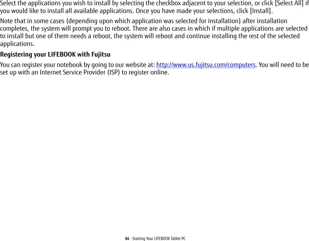64 - Starting Your LIFEBOOK Tablet PCSelect the applications you wish to install by selecting the checkbox adjacent to your selection, or click [Select All] if you would like to install all available applications. Once you have made your selections, click [Install].Note that in some cases (depending upon which application was selected for installation) after installation completes, the system will prompt you to reboot. There are also cases in which if multiple applications are selected to install but one of them needs a reboot, the system will reboot and continue installing the rest of the selected applications. Registering your LIFEBOOK with Fujitsu You can register your notebook by going to our website at: http://www.us.fujitsu.com/computers. You will need to be set up with an Internet Service Provider (ISP) to register online. 