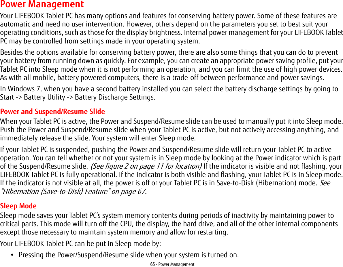 65 - Power ManagementPower ManagementYour LIFEBOOK Tablet PC has many options and features for conserving battery power. Some of these features are automatic and need no user intervention. However, others depend on the parameters you set to best suit your operating conditions, such as those for the display brightness. Internal power management for your LIFEBOOK Tablet PC may be controlled from settings made in your operating system.Besides the options available for conserving battery power, there are also some things that you can do to prevent your battery from running down as quickly. For example, you can create an appropriate power saving profile, put your Tablet PC into Sleep mode when it is not performing an operation, and you can limit the use of high power devices. As with all mobile, battery powered computers, there is a trade-off between performance and power savings.In Windows 7, when you have a second battery installed you can select the battery discharge settings by going to Start -> Battery Utility -> Battery Discharge Settings.Power and Suspend/Resume SlideWhen your Tablet PC is active, the Power and Suspend/Resume slide can be used to manually put it into Sleep mode. Push the Power and Suspend/Resume slide when your Tablet PC is active, but not actively accessing anything, and immediately release the slide. Your system will enter Sleep mode.If your Tablet PC is suspended, pushing the Power and Suspend/Resume slide will return your Tablet PC to active operation. You can tell whether or not your system is in Sleep mode by looking at the Power indicator which is part of the Suspend/Resume slide. (See figure 2 on page 11 for location) If the indicator is visible and not flashing, your LIFEBOOK Tablet PC is fully operational. If the indicator is both visible and flashing, your Tablet PC is in Sleep mode. If the indicator is not visible at all, the power is off or your Tablet PC is in Save-to-Disk (Hibernation) mode. See “Hibernation (Save-to-Disk) Feature” on page 67.Sleep ModeSleep mode saves your Tablet PC’s system memory contents during periods of inactivity by maintaining power to critical parts. This mode will turn off the CPU, the display, the hard drive, and all of the other internal components except those necessary to maintain system memory and allow for restarting. Your LIFEBOOK Tablet PC can be put in Sleep mode by:•Pressing the Power/Suspend/Resume slide when your system is turned on.